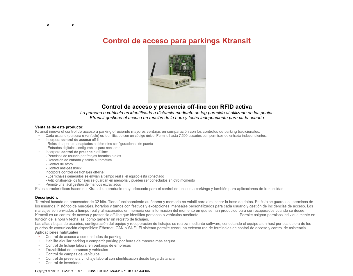 &#10;&#10;Inicio &gt; Productos &gt; Terminales RFID activos&#10;&#10;Control de acceso para parkings Ktransit&#10;￼&#10;Control de acceso y presencia off-line con RFID activa&#10;La persona o vehículo es identificada a distancia mediante un tag parecido al utilizado en los peajes&#10;Ktransit gestiona el acceso en función de la hora y fecha independiente para cada usuario&#10;&#10;Ventajas de este producto:&#10;Ktransit innova el control de acceso a parking ofreciendo mayores ventajas en comparación con los controles de parking tradicionales:&#10;Cada usuario (persona o vehículo) es identificado con un código único. Permite hasta 7.500 usuarios con permisos de entrada independientes.&#10;Incorpora control de acceso off-line: - Relés de apertura adaptados a diferentes configuraciones de puerta - Entradas digitales configurables para sensores&#10;Incorpora control de presencia off-line: - Permisos de usuario por franjas horarias o días - Detección de entrada y salida automática - Control de aforo - Control anti-passback&#10;Incorpora control de fichajes off-line: - Los fichajes generados se envían a tiempo real si el equipo está conectado - Adicionalmente los fichajes se guardan en memoria y pueden ser conectados en otro momento&#10;Permite una fácil gestión de mandos extraviados&#10;Estas características hacen del Ktransit un producto muy adecuado para el control de acceso a parkings y también para aplicaciones de trazabilidad&#10;&#10;Descripción:&#10;Terminal basado en procesador de 32 bits. Tiene funcionamiento autónomo y memoria no volátil para almacenar la base de datos. En ésta se guarda los permisos de los usuarios, histórico de marcajes, horarios y turnos con festivos y excepciones, mensajes personalizados para cada usuario y gestión de incidencias de acceso. Los marcajes son enviados a tiempo real y almacenados en memoria con información del momento en que se han producido para ser recuperados cuando se desee.&#10;Ktransit es un control de acceso y presencia off-line que identifica personas o vehículos mediante tecnología RFID activa. Permite asignar permisos individualmente en función de la hora y fecha, así como generar un registro de fichajes.&#10;Las altas / bajas de usuarios, configuración del equipo y recuperación de fichajes se realiza mediante software, conectando el equipo a un host por cualquiera de los puertos de comunicación disponibles: Ethernet, CAN o Wi-Fi. El sistema permite crear una extensa red de terminales de control de acceso y control de asistencia.&#10;Aplicaciones habituales&#10;Control de acceso a comunidades de parking&#10;Habilita alquilar parking o compartir parking por horas de manera más segura&#10;Control de fichaje laboral en parkings de empresas&#10;Trazabilidad de personas y vehículos&#10;Control de campas de vehículos&#10;Control de presencia y fichaje laboral con identificación desde larga distancia&#10;Control de inventario&#10;&#10;Copyright © 2003-2011 ASV-SOFTWARE. CONSULTORIA, ANALISIS Y PROGRAMACION. Condiciones.&#10;