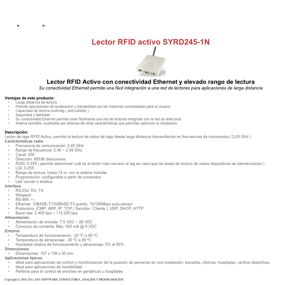 &#10;&#10;Inicio &gt; Productos &gt; Lectores de RFID activos&#10;&#10;Lector RFID activo SYRD245-1N&#10;￼ Lector RFID Activo con conectividad Ethernet y elevado rango de lectura&#10;Su conectividad Ethernet permite una fácil integración a una red de lectores para aplicaciones de larga distancia&#10;&#10;Ventajas de este producto:&#10;Larga distancia de lectura&#10;Permite aplicaciones de localización y trazabilidad con las máximas comodidades para el usuario&#10;Capacidad de lectura multi-tag ( anti-colisión )&#10;Seguridad y fiabilidad&#10;Su conectividad Ethernet permite crear fácilmente una red de lectores integrado con la red de área local&#10;Antena extraible, sustituible por antenas de otras características que permitan optimizar la instalación&#10;&#10;Descripción:&#10;Lector de tags RFID Activo, permite la lectura de datos de tags desde larga distancia transmitiendo en frecuencias de microondas ( 2,45 GHz )&#10;Características radio&#10;Frecuencia de comunicación: 2,45 GHz&#10;Rango de frecuencia: 2,40 ~ 2,48 GHz&#10;Canal: 255&#10;Dirección: 65536 direcciones&#10;RSSI: 0-255 ( permite determinar cuál es el lector más cercano al tag en caso que las áreas de lectura de varios dispositivos se interseccionen )&#10;LQI: 0-255&#10;Rango de lectura: hasta 13 m. con la antena incluida&#10;Programación: configurable a partir de comandos&#10;Led: acción o estatus&#10;Interface&#10;RS-232: RX, TX&#10;Wiegand&#10;RS-485: +,-&#10;Ethernet: 10BASE-T/100BASE-TX puerto, 10/100Mbps auto-sensor&#10;Protocolos: ICMP, ARP, IP, TCP ( Servidor / Cliente ), UDP, DHCP, HTTP&#10;Baud rate: 2.400 bps ~ 115.200 bps&#10;Alimentación&#10;Alimentación de entrada: 7,5 VDC ~ 28 VDC&#10;Consumo de corriente: Máx. 500 mA @ 9 VDC&#10;Entorno&#10;Temperatura de funcionamiento: -20 ºC a 65 ºC&#10;Temperatura de almacenaje: -30 ºC a 85 ºC&#10;Humedad relativa de funcionamiento y almacenaje: 5% al 95%&#10;Dimensiones&#10;Dimensiones: 107 x 138 x 30 mm&#10;Aplicaciones típicas&#10;Ideal para aplicaciones de control y monitorización de la posición de personas en una instalación: escuelas, oficinas, hospitales, centros deportivos.&#10;Ideal para aplicaciones de trazabilidad.&#10;Perfecto para el control de errantes en geriátricos u hospitales&#10;&#10;Copyright © 2003-2011 ASV-SOFTWARE. CONSULTORIA, ANALISIS Y PROGRAMACION. Condiciones.&#10;