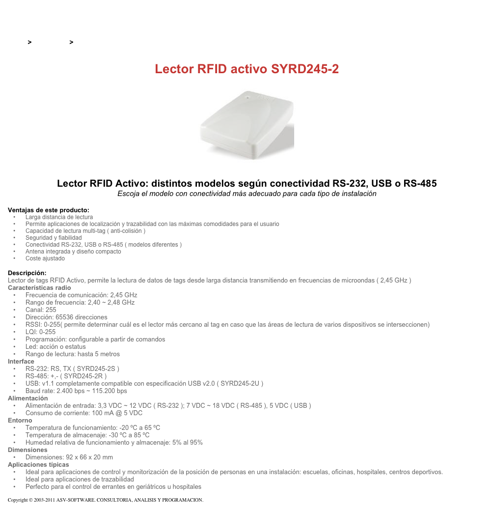 &#10;&#10;Inicio &gt; Productos &gt; Lectores de RFID activos&#10;&#10;Lector RFID activo SYRD245-2&#10;￼ Lector RFID Activo: distintos modelos según conectividad RS-232, USB o RS-485&#10;Escoja el modelo con conectividad más adecuado para cada tipo de instalación&#10;&#10;Ventajas de este producto:&#10;Larga distancia de lectura&#10;Permite aplicaciones de localización y trazabilidad con las máximas comodidades para el usuario&#10;Capacidad de lectura multi-tag ( anti-colisión )&#10;Seguridad y fiabilidad&#10;Conectividad RS-232, USB o RS-485 ( modelos diferentes )&#10;Antena integrada y diseño compacto&#10;Coste ajustado&#10;&#10;Descripción:&#10;Lector de tags RFID Activo, permite la lectura de datos de tags desde larga distancia transmitiendo en frecuencias de microondas ( 2,45 GHz )&#10;Características radio&#10;Frecuencia de comunicación: 2,45 GHz&#10;Rango de frecuencia: 2,40 ~ 2,48 GHz&#10;Canal: 255&#10;Dirección: 65536 direcciones&#10;RSSI: 0-255( permite determinar cuál es el lector más cercano al tag en caso que las áreas de lectura de varios dispositivos se interseccionen)&#10;LQI: 0-255&#10;Programación: configurable a partir de comandos&#10;Led: acción o estatus&#10;Rango de lectura: hasta 5 metros&#10;Interface&#10;RS-232: RS, TX ( SYRD245-2S )&#10;RS-485: +,- ( SYRD245-2R )&#10;USB: v1.1 completamente compatible con especificación USB v2.0 ( SYRD245-2U )&#10;Baud rate: 2.400 bps ~ 115.200 bps&#10;Alimentación&#10;Alimentación de entrada: 3,3 VDC ~ 12 VDC ( RS-232 ); 7 VDC ~ 18 VDC ( RS-485 ), 5 VDC ( USB )&#10;Consumo de corriente: 100 mA @ 5 VDC&#10;Entorno&#10;Temperatura de funcionamiento: -20 ºC a 65 ºC&#10;Temperatura de almacenaje: -30 ºC a 85 ºC&#10;Humedad relativa de funcionamiento y almacenaje: 5% al 95%&#10;Dimensiones&#10;Dimensiones: 92 x 66 x 20 mm&#10;Aplicaciones típicas&#10;Ideal para aplicaciones de control y monitorización de la posición de personas en una instalación: escuelas, oficinas, hospitales, centros deportivos.&#10;Ideal para aplicaciones de trazabilidad&#10;Perfecto para el control de errantes en geriátricos u hospitales&#10;&#10;Copyright © 2003-2011 ASV-SOFTWARE. CONSULTORIA, ANALISIS Y PROGRAMACION. Condiciones.&#10;