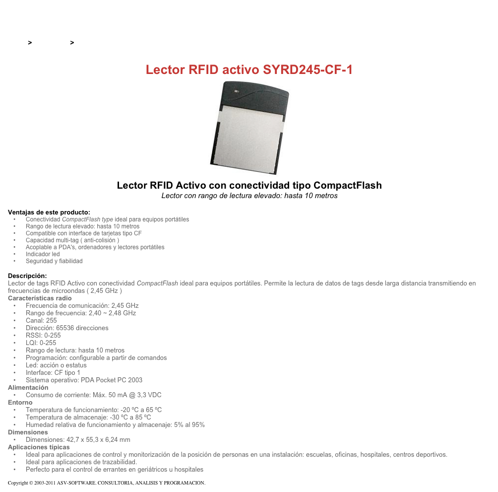 &#10;&#10;Inicio &gt; Productos &gt; Lectores de RFID activos&#10;&#10;Lector RFID activo SYRD245-CF-1&#10;￼ Lector RFID Activo con conectividad tipo CompactFlash&#10;Lector con rango de lectura elevado: hasta 10 metros&#10;&#10;Ventajas de este producto:&#10;Conectividad CompactFlash type ideal para equipos portátiles&#10;Rango de lectura elevado: hasta 10 metros&#10;Compatible con interface de tarjetas tipo CF&#10;Capacidad multi-tag ( anti-colisión )&#10;Acoplable a PDA's, ordenadores y lectores portátiles&#10;Indicador led&#10;Seguridad y fiabilidad&#10;&#10;Descripción:&#10;Lector de tags RFID Activo con conectividad CompactFlash ideal para equipos portátiles. Permite la lectura de datos de tags desde larga distancia transmitiendo en frecuencias de microondas ( 2,45 GHz )&#10;Características radio&#10;Frecuencia de comunicación: 2,45 GHz&#10;Rango de frecuencia: 2,40 ~ 2,48 GHz&#10;Canal: 255&#10;Dirección: 65536 direcciones&#10;RSSI: 0-255&#10;LQI: 0-255&#10;Rango de lectura: hasta 10 metros&#10;Programación: configurable a partir de comandos&#10;Led: acción o estatus&#10;Interface: CF tipo 1&#10;Sistema operativo: PDA Pocket PC 2003&#10;Alimentación&#10;Consumo de corriente: Máx. 50 mA @ 3,3 VDC&#10;Entorno&#10;Temperatura de funcionamiento: -20 ºC a 65 ºC&#10;Temperatura de almacenaje: -30 ºC a 85 ºC&#10;Humedad relativa de funcionamiento y almacenaje: 5% al 95%&#10;Dimensiones&#10;Dimensiones: 42,7 x 55,3 x 6,24 mm&#10;Aplicaciones típicas&#10;Ideal para aplicaciones de control y monitorización de la posición de personas en una instalación: escuelas, oficinas, hospitales, centros deportivos.&#10;Ideal para aplicaciones de trazabilidad.&#10;Perfecto para el control de errantes en geriátricos u hospitales&#10;&#10;Copyright © 2003-2011 ASV-SOFTWARE. CONSULTORIA, ANALISIS Y PROGRAMACION. Condiciones.&#10;