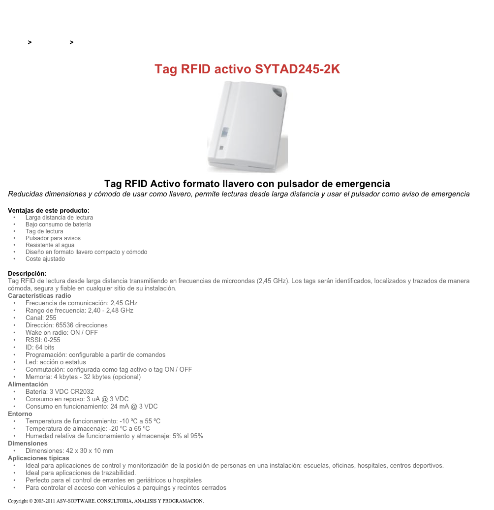 &#10;&#10;Inicio &gt; Productos &gt; Tag RFID activos&#10;&#10;Tag RFID activo SYTAD245-2K&#10;￼ Tag RFID Activo formato llavero con pulsador de emergencia&#10;Reducidas dimensiones y cómodo de usar como llavero, permite lecturas desde larga distancia y usar el pulsador como aviso de emergencia&#10;&#10;Ventajas de este producto:&#10;Larga distancia de lectura&#10;Bajo consumo de batería&#10;Tag de lectura&#10;Pulsador para avisos&#10;Resistente al agua&#10;Diseño en formato llavero compacto y cómodo&#10;Coste ajustado&#10;&#10;Descripción:&#10;Tag RFID de lectura desde larga distancia transmitiendo en frecuencias de microondas (2,45 GHz). Los tags serán identificados, localizados y trazados de manera cómoda, segura y fiable en cualquier sitio de su instalación.&#10;Características radio&#10;Frecuencia de comunicación: 2,45 GHz&#10;Rango de frecuencia: 2,40 - 2,48 GHz&#10;Canal: 255&#10;Dirección: 65536 direcciones&#10;Wake on radio: ON / OFF&#10;RSSI: 0-255&#10;ID: 64 bits&#10;Programación: configurable a partir de comandos&#10;Led: acción o estatus&#10;Conmutación: configurada como tag activo o tag ON / OFF&#10;Memoria: 4 kbytes - 32 kbytes (opcional)&#10;Alimentación&#10;Batería: 3 VDC CR2032&#10;Consumo en reposo: 3 uA @ 3 VDC&#10;Consumo en funcionamiento: 24 mA @ 3 VDC&#10;Entorno&#10;Temperatura de funcionamiento: -10 ºC a 55 ºC&#10;Temperatura de almacenaje: -20 ºC a 65 ºC&#10;Humedad relativa de funcionamiento y almacenaje: 5% al 95%&#10;Dimensiones&#10;Dimensiones: 42 x 30 x 10 mm&#10;Aplicaciones típicas&#10;Ideal para aplicaciones de control y monitorización de la posición de personas en una instalación: escuelas, oficinas, hospitales, centros deportivos.&#10;Ideal para aplicaciones de trazabilidad.&#10;Perfecto para el control de errantes en geriátricos u hospitales&#10;Para controlar el acceso con vehículos a parquings y recintos cerrados&#10;&#10;Copyright © 2003-2011 ASV-SOFTWARE. CONSULTORIA, ANALISIS Y PROGRAMACION. Condiciones.&#10;