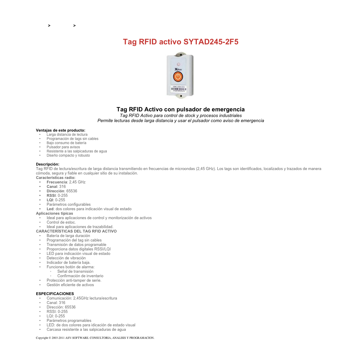 &#10;&#10;Inicio &gt; Productos &gt; Tag RFID activos&#10;&#10;Tag RFID activo SYTAD245-2F5&#10;￼&#10;Tag RFID Activo con pulsador de emergencia&#10;Tag RFID Activo para control de stock y procesos industriales&#10;Permite lecturas desde larga distancia y usar el pulsador como aviso de emergencia&#10;&#10;Ventajas de este producto:&#10;Larga distancia de lectura&#10;Programación de tags sin cables &#10;Bajo consumo de batería &#10;Pulsador para avisos &#10;Resistente a las salpicaduras de agua &#10;Diseño compacto y robusto&#10;&#10;Descripción:&#10;Tag RFID de lectura/escritura de larga distancia transmitiendo en frecuencias de microondas (2,45 GHz). Los tags son identificados, localizados y trazados de manera cómoda, segura y fiable en cualquier sitio de su instalación.&#10;Características radio:&#10;Frecuencia: 2,45 GHz&#10;Canal: 316 &#10;Dirección: 65536 &#10;RSSI: 0-255 &#10;LQI: 0-255 &#10;Parámetros configurables&#10;Led: dos colores para indicación visual de estado&#10;Aplicaciones típicas&#10;Ideal para aplicaciones de control y monitorización de activos&#10;Control de estoc. &#10;Ideal para aplicaciones de trazabilidad. &#10;CARACTERÍSTICAS DEL TAG RFID ACTIVO&#10;Batería de larga duración&#10;Programación del tag sin cables&#10;Transmisión de datos programable&#10;Proporciona datos digitales RSSI/LQI&#10;LED para indicación visual de estado&#10;Detección de vibración&#10;Indicador de batería baja.&#10;Funciones botón de alarma:&#10;Señal de transmisión&#10;Confirmación de inventario&#10;Protección anti-tamper de serie.&#10;Gestión eficiente de activos&#10;&#10;ESPECIFICACIONES&#10;Comunicación: 2,45GHz lectura/escritura&#10;Canal: 316 &#10;Dirección: 65536 &#10;RSSI: 0-255 &#10;LQI: 0-255 &#10;Parámetros programables &#10;LED: de dos colores para idicación de estado visual &#10;Carcasa resistente a las salpicaduras de agua &#10;&#10;Copyright © 2003-2011 ASV-SOFTWARE. CONSULTORIA, ANALISIS Y PROGRAMACION. Condiciones.&#10;