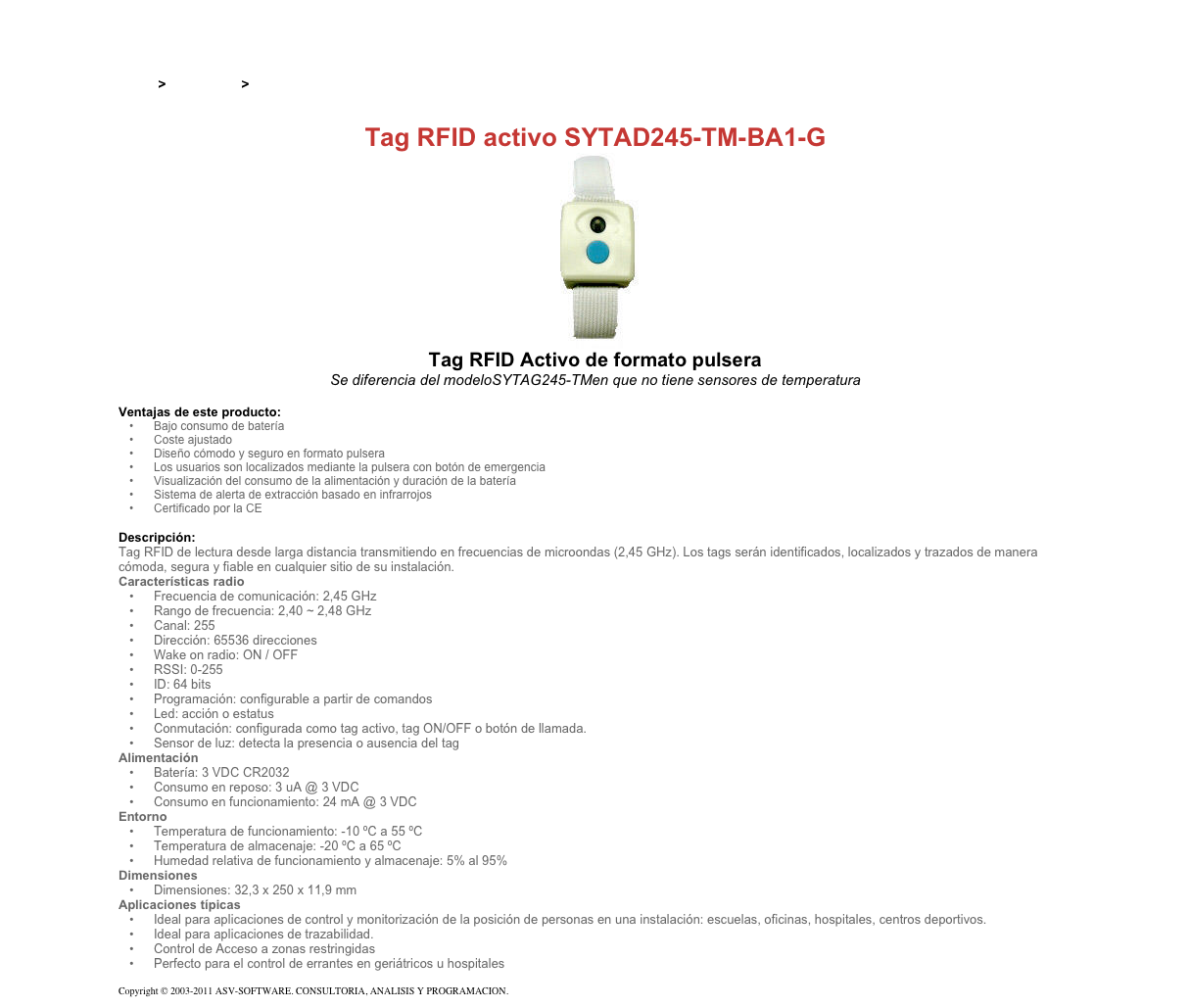 &#10;&#10;Inicio &gt; Productos &gt; Tag RFID activos&#10;&#10;Tag RFID activo SYTAD245-TM-BA1-G&#10;￼&#10;Tag RFID Activo de formato pulsera&#10;Se diferencia del modeloSYTAG245-TMen que no tiene sensores de temperatura&#10;&#10;Ventajas de este producto:&#10;Bajo consumo de batería&#10;Coste ajustado&#10;Diseño cómodo y seguro en formato pulsera&#10;Los usuarios son localizados mediante la pulsera con botón de emergencia&#10;Visualización del consumo de la alimentación y duración de la batería&#10;Sistema de alerta de extracción basado en infrarrojos&#10;Certificado por la CE&#10;&#10;Descripción:&#10;Tag RFID de lectura desde larga distancia transmitiendo en frecuencias de microondas (2,45 GHz). Los tags serán identificados, localizados y trazados de manera cómoda, segura y fiable en cualquier sitio de su instalación.&#10;Características radio&#10;Frecuencia de comunicación: 2,45 GHz&#10;Rango de frecuencia: 2,40 ~ 2,48 GHz&#10;Canal: 255&#10;Dirección: 65536 direcciones&#10;Wake on radio: ON / OFF&#10;RSSI: 0-255&#10;ID: 64 bits&#10;Programación: configurable a partir de comandos&#10;Led: acción o estatus&#10;Conmutación: configurada como tag activo, tag ON/OFF o botón de llamada.&#10;Sensor de luz: detecta la presencia o ausencia del tag&#10;Alimentación&#10;Batería: 3 VDC CR2032&#10;Consumo en reposo: 3 uA @ 3 VDC&#10;Consumo en funcionamiento: 24 mA @ 3 VDC&#10;Entorno&#10;Temperatura de funcionamiento: -10 ºC a 55 ºC&#10;Temperatura de almacenaje: -20 ºC a 65 ºC&#10;Humedad relativa de funcionamiento y almacenaje: 5% al 95%&#10;Dimensiones&#10;Dimensiones: 32,3 x 250 x 11,9 mm&#10;Aplicaciones típicas&#10;Ideal para aplicaciones de control y monitorización de la posición de personas en una instalación: escuelas, oficinas, hospitales, centros deportivos.&#10;Ideal para aplicaciones de trazabilidad.&#10;Control de Acceso a zonas restringidas&#10;Perfecto para el control de errantes en geriátricos u hospitales&#10;&#10;Copyright © 2003-2011 ASV-SOFTWARE. CONSULTORIA, ANALISIS Y PROGRAMACION. Condiciones.&#10;