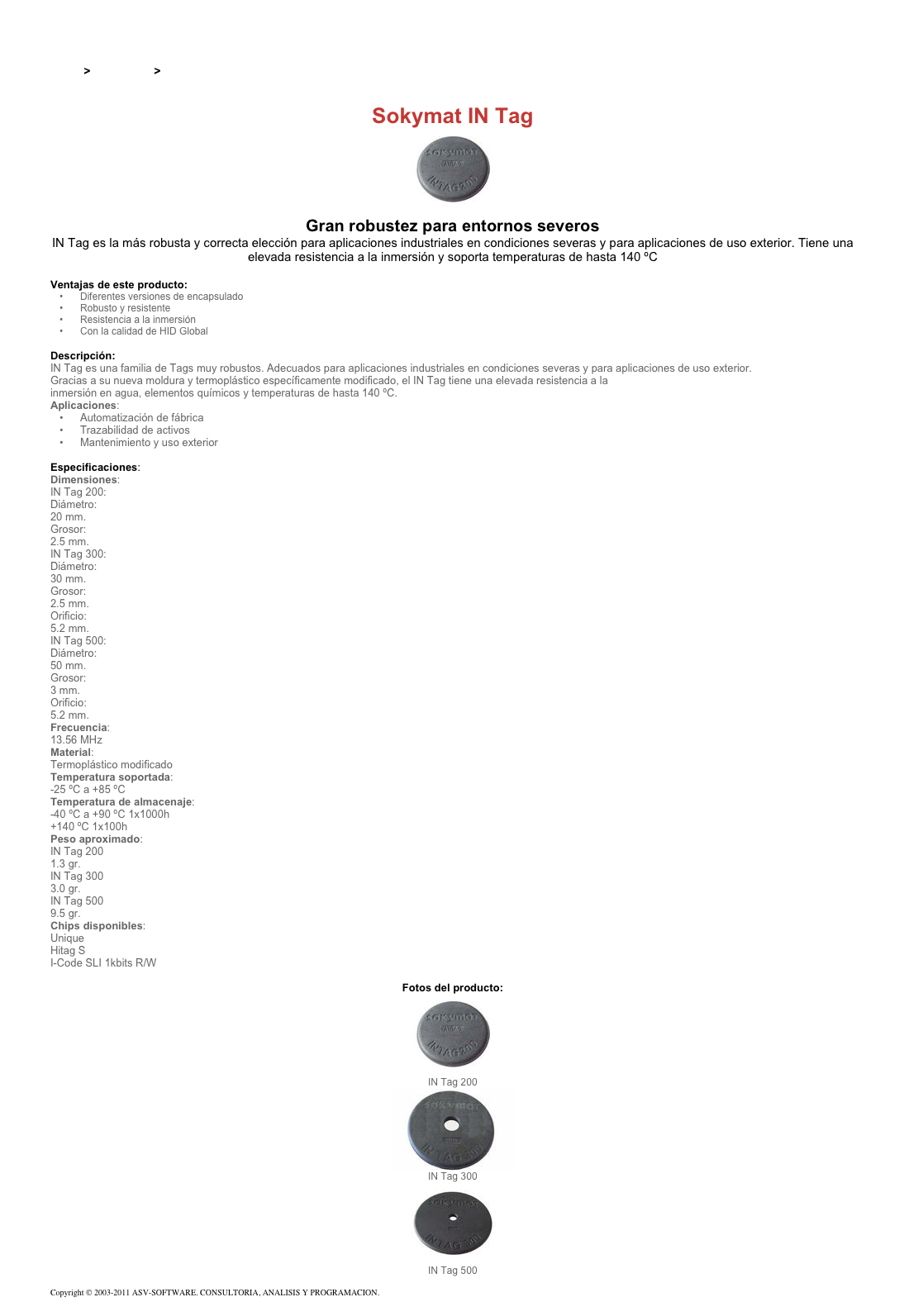 &#10;&#10;Inicio &gt; Productos &gt; Tag RFID de 13,56 Mhz&#10;&#10;Sokymat IN Tag&#10;￼ Gran robustez para entornos severos&#10;IN Tag es la más robusta y correcta elección para aplicaciones industriales en condiciones severas y para aplicaciones de uso exterior. Tiene una elevada resistencia a la inmersión y soporta temperaturas de hasta 140 ºC&#10;&#10;Ventajas de este producto:&#10;Diferentes versiones de encapsulado&#10;Robusto y resistente&#10;Resistencia a la inmersión&#10;Con la calidad de HID Global&#10;&#10;Descripción:&#10;IN Tag es una familia de Tags muy robustos. Adecuados para aplicaciones industriales en condiciones severas y para aplicaciones de uso exterior.&#10;Gracias a su nueva moldura y termoplástico específicamente modificado, el IN Tag tiene una elevada resistencia a la inmersión en agua, elementos químicos y temperaturas de hasta 140 ºC.&#10;Aplicaciones:&#10;Automatización de fábrica&#10;Trazabilidad de activos&#10;Mantenimiento y uso exterior&#10;&#10;Especificaciones:&#10;Dimensiones:&#10;IN Tag 200:&#10;Diámetro:&#10;20 mm.&#10;Grosor:&#10;2.5 mm.&#10;IN Tag 300:&#10;Diámetro:&#10;30 mm.&#10;Grosor:&#10;2.5 mm.&#10;Orificio:&#10;5.2 mm.&#10;IN Tag 500:&#10;Diámetro:&#10;50 mm.&#10;Grosor:&#10;3 mm.&#10;Orificio:&#10;5.2 mm.&#10;Frecuencia:&#10;13.56 MHz&#10;Material:&#10;Termoplástico modificado&#10;Temperatura soportada:&#10;-25 ºC a +85 ºC&#10;Temperatura de almacenaje:&#10;-40 ºC a +90 ºC 1x1000h&#10;+140 ºC 1x100h&#10;Peso aproximado:&#10;IN Tag 200&#10;1.3 gr.&#10;IN Tag 300&#10;3.0 gr.&#10;IN Tag 500&#10;9.5 gr.&#10;Chips disponibles:&#10;Unique&#10;Hitag S&#10;I-Code SLI 1kbits R/W&#10;&#10;Fotos del producto:&#10;￼&#10;IN Tag 200&#10;￼&#10;IN Tag 300&#10;￼&#10;IN Tag 500&#10;&#10;Copyright © 2003-2011 ASV-SOFTWARE. CONSULTORIA, ANALISIS Y PROGRAMACION. Condiciones.&#10;