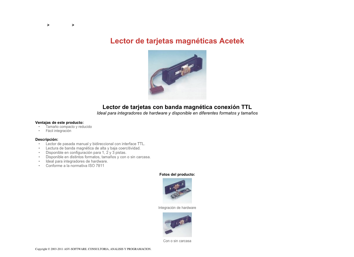 &#10;&#10;Inicio &gt; Productos &gt; Lectores de tarjetas magnéticas de pasada&#10;&#10;Lector de tarjetas magnéticas Acetek&#10;￼&#10;Lector de tarjetas con banda magnética conexión TTL&#10;Ideal para integradores de hardware y disponible en diferentes formatos y tamaños&#10;&#10;Ventajas de este producto:&#10;Tamaño compacto y reducido&#10;Fácil integración&#10;&#10;Descripción:&#10;Lector de pasada manual y bidireccional con interface TTL.&#10;Lectura de banda magnética de alta y baja coercitividad.&#10;Disponible en configuración para 1, 2 y 3 pistas.&#10;Disponible en distintos formatos, tamaños y con o sin carcasa.&#10;Ideal para integradores de hardware.&#10;Conforme a la normativa ISO 7811&#10;&#10;Fotos del producto:&#10;￼&#10;Integración de hardware&#10;￼&#10;Con o sin carcasa&#10;&#10;Copyright © 2003-2011 ASV-SOFTWARE. CONSULTORIA, ANALISIS Y PROGRAMACION. Condiciones.&#10;