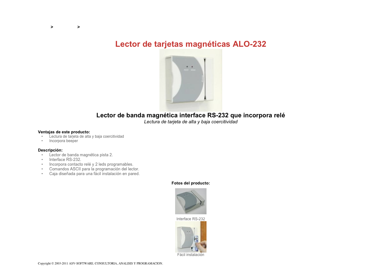 &#10;&#10;Inicio &gt; Productos &gt; Lectores de tarjetas magnéticas de pasada&#10;&#10;Lector de tarjetas magnéticas ALO-232&#10;￼&#10;Lector de banda magnética interface RS-232 que incorpora relé&#10;Lectura de tarjeta de alta y baja coercitividad&#10;&#10;Ventajas de este producto:&#10;Lectura de tarjeta de alta y baja coercitividad&#10;Incorpora beeper&#10;&#10;Descripción:&#10;Lector de banda magnética pista 2.&#10;Interface RS-232.&#10;Incorpora contacto relé y 2 leds programables.&#10;Comandos ASCII para la programación del lector.&#10;Caja diseñada para una fácil instalación en pared.&#10;&#10;Fotos del producto:&#10;￼&#10;Interface RS-232&#10;￼&#10;Fácil instalación&#10;&#10;Copyright © 2003-2011 ASV-SOFTWARE. CONSULTORIA, ANALISIS Y PROGRAMACION. Condiciones.&#10;