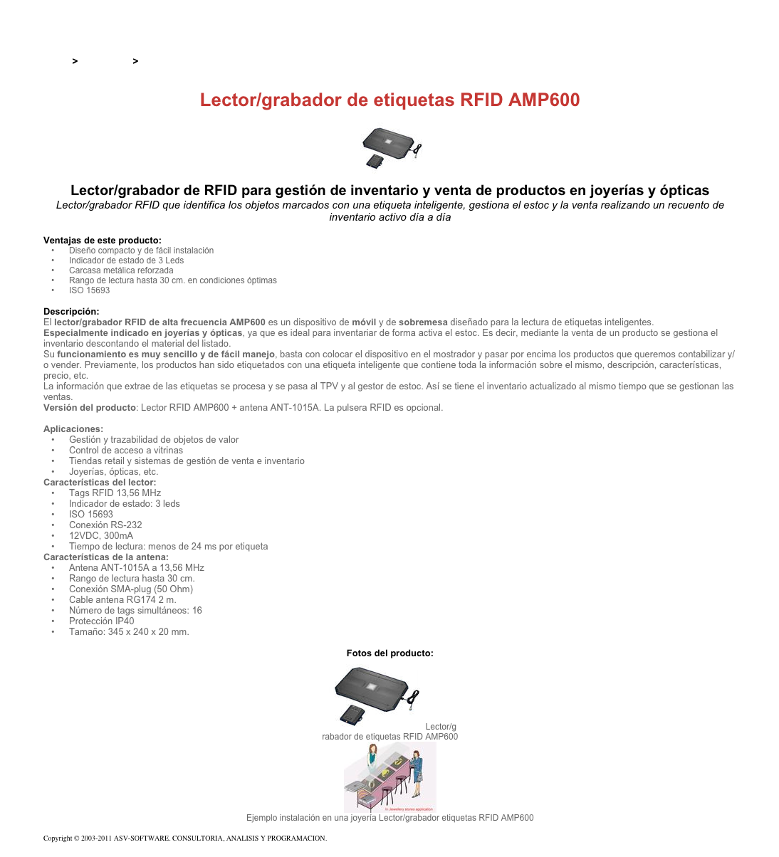 &#10;&#10;Inicio &gt; Productos &gt; Lectores y grabadores RFID 13,56 Mhz&#10;&#10;Lector/grabador de etiquetas RFID AMP600&#10;￼&#10;Lector/grabador de RFID para gestión de inventario y venta de productos en joyerías y ópticas&#10;Lector/grabador RFID que identifica los objetos marcados con una etiqueta inteligente, gestiona el estoc y la venta realizando un recuento de inventario activo día a día&#10;&#10;Ventajas de este producto:&#10;Diseño compacto y de fácil instalación&#10;Indicador de estado de 3 Leds&#10;Carcasa metálica reforzada &#10;Rango de lectura hasta 30 cm. en condiciones óptimas&#10;ISO 15693 &#10;&#10;Descripción:&#10;El lector/grabador RFID de alta frecuencia AMP600 es un dispositivo de móvil y de sobremesa diseñado para la lectura de etiquetas inteligentes.  &#10;Especialmente indicado en joyerías y ópticas, ya que es ideal para inventariar de forma activa el estoc. Es decir, mediante la venta de un producto se gestiona el inventario descontando el material del listado.&#10;Su funcionamiento es muy sencillo y de fácil manejo, basta con colocar el dispositivo en el mostrador y pasar por encima los productos que queremos contabilizar y/o vender. Previamente, los productos han sido etiquetados con una etiqueta inteligente que contiene toda la información sobre el mismo, descripción, características, precio, etc.  La información que extrae de las etiquetas se procesa y se pasa al TPV y al gestor de estoc. Así se tiene el inventario actualizado al mismo tiempo que se gestionan las ventas.&#10;Versión del producto: Lector RFID AMP600 + antena ANT-1015A. La pulsera RFID es opcional.&#10;&#10;Aplicaciones:&#10;Gestión y trazabilidad de objetos de valor  &#10;Control de acceso a vitrinas&#10;Tiendas retail y sistemas de gestión de venta e inventario&#10;Joyerías, ópticas, etc.&#10;Características del lector:&#10;Tags RFID 13,56 MHz&#10;Indicador de estado: 3 leds&#10;ISO 15693&#10;Conexión RS-232&#10;12VDC, 300mA&#10;Tiempo de lectura: menos de 24 ms por etiqueta&#10;Características de la antena:&#10;Antena ANT-1015A a 13,56 MHz&#10;Rango de lectura hasta 30 cm.&#10;Conexión SMA-plug (50 Ohm)&#10;Cable antena RG174 2 m.&#10;Número de tags simultáneos: 16&#10;Protección IP40&#10;Tamaño: 345 x 240 x 20 mm.&#10;&#10;Fotos del producto:&#10;￼Lector/g&#10;rabador de etiquetas RFID AMP600&#10;￼&#10;Ejemplo instalación en una joyería Lector/grabador etiquetas RFID AMP600&#10;&#10;Copyright © 2003-2011 ASV-SOFTWARE. CONSULTORIA, ANALISIS Y PROGRAMACION. Condiciones.&#10;