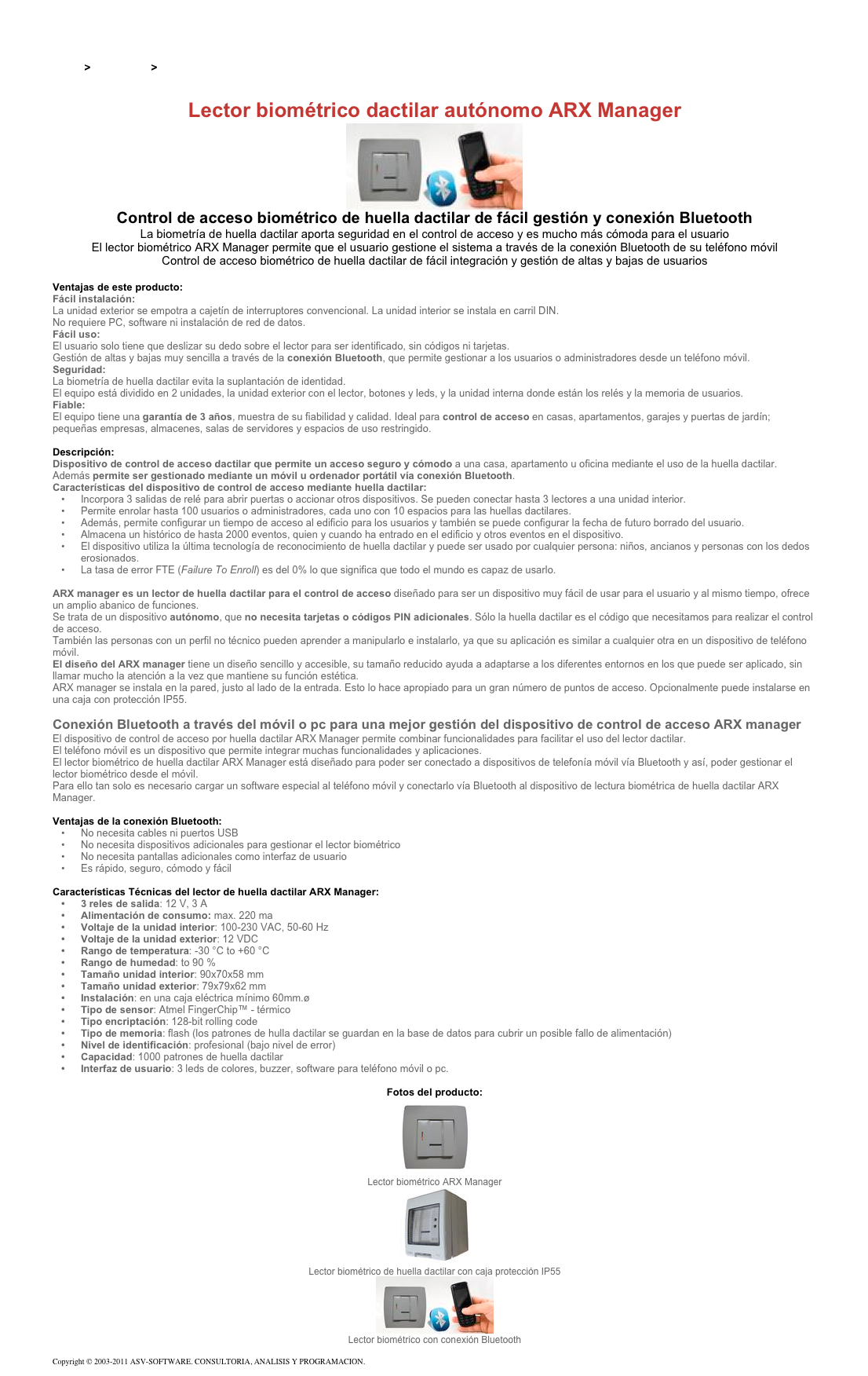 &#10;&#10;Inicio &gt; Productos &gt; Control de acceso biométrico&#10;&#10;Lector biométrico dactilar autónomo ARX Manager&#10;￼&#10;Control de acceso biométrico de huella dactilar de fácil gestión y conexión Bluetooth&#10;La biometría de huella dactilar aporta seguridad en el control de acceso y es mucho más cómoda para el usuario  El lector biométrico ARX Manager permite que el usuario gestione el sistema a través de la conexión Bluetooth de su teléfono móvil  Control de acceso biométrico de huella dactilar de fácil integración y gestión de altas y bajas de usuarios&#10;&#10;Ventajas de este producto:&#10;Fácil instalación:  La unidad exterior se empotra a cajetín de interruptores convencional. La unidad interior se instala en carril DIN.  No requiere PC, software ni instalación de red de datos.  Fácil uso:  El usuario solo tiene que deslizar su dedo sobre el lector para ser identificado, sin códigos ni tarjetas.  Gestión de altas y bajas muy sencilla a través de la conexión Bluetooth, que permite gestionar a los usuarios o administradores desde un teléfono móvil.  Seguridad:  La biometría de huella dactilar evita la suplantación de identidad.  El equipo está dividido en 2 unidades, la unidad exterior con el lector, botones y leds, y la unidad interna donde están los relés y la memoria de usuarios.  Fiable:  El equipo tiene una garantía de 3 años, muestra de su fiabilidad y calidad. Ideal para control de acceso en casas, apartamentos, garajes y puertas de jardín; pequeñas empresas, almacenes, salas de servidores y espacios de uso restringido.&#10;&#10;Descripción:&#10;Dispositivo de control de acceso dactilar que permite un acceso seguro y cómodo a una casa, apartamento u oficina mediante el uso de la huella dactilar.  Además permite ser gestionado mediante un móvil u ordenador portátil vía conexión Bluetooth.&#10;Características del dispositivo de control de acceso mediante huella dactilar: &#10;Incorpora 3 salidas de relé para abrir puertas o accionar otros dispositivos. Se pueden conectar hasta 3 lectores a una unidad interior.&#10;Permite enrolar hasta 100 usuarios o administradores, cada uno con 10 espacios para las huellas dactilares.  &#10;Además, permite configurar un tiempo de acceso al edificio para los usuarios y también se puede configurar la fecha de futuro borrado del usuario.&#10;Almacena un histórico de hasta 2000 eventos, quien y cuando ha entrado en el edificio y otros eventos en el dispositivo.&#10;El dispositivo utiliza la última tecnología de reconocimiento de huella dactilar y puede ser usado por cualquier persona: niños, ancianos y personas con los dedos erosionados.&#10;La tasa de error FTE (Failure To Enroll) es del 0% lo que significa que todo el mundo es capaz de usarlo.&#10;&#10;ARX manager es un lector de huella dactilar para el control de acceso diseñado para ser un dispositivo muy fácil de usar para el usuario y al mismo tiempo, ofrece un amplio abanico de funciones.&#10;Se trata de un dispositivo autónomo, que no necesita tarjetas o códigos PIN adicionales. Sólo la huella dactilar es el código que necesitamos para realizar el control de acceso.&#10;También las personas con un perfil no técnico pueden aprender a manipularlo e instalarlo, ya que su aplicación es similar a cualquier otra en un dispositivo de teléfono móvil.  El diseño del ARX manager tiene un diseño sencillo y accesible, su tamaño reducido ayuda a adaptarse a los diferentes entornos en los que puede ser aplicado, sin llamar mucho la atención a la vez que mantiene su función estética.&#10;ARX manager se instala en la pared, justo al lado de la entrada. Esto lo hace apropiado para un gran número de puntos de acceso. Opcionalmente puede instalarse en una caja con protección IP55.&#10;&#10;Conexión Bluetooth a través del móvil o pc para una mejor gestión del dispositivo de control de acceso ARX manager&#10;El dispositivo de control de acceso por huella dactilar ARX Manager permite combinar funcionalidades para facilitar el uso del lector dactilar.&#10;El teléfono móvil es un dispositivo que permite integrar muchas funcionalidades y aplicaciones.&#10;El lector biométrico de huella dactilar ARX Manager está diseñado para poder ser conectado a dispositivos de telefonía móvil vía Bluetooth y así, poder gestionar el lector biométrico desde el móvil. Para ello tan solo es necesario cargar un software especial al teléfono móvil y conectarlo vía Bluetooth al dispositivo de lectura biométrica de huella dactilar ARX Manager.&#10;&#10;Ventajas de la conexión Bluetooth: &#10;No necesita cables ni puertos USB&#10;No necesita dispositivos adicionales para gestionar el lector biométrico&#10;No necesita pantallas adicionales como interfaz de usuario&#10;Es rápido, seguro, cómodo y fácil&#10;&#10;Características Técnicas del lector de huella dactilar ARX Manager:&#10;3 reles de salida: 12 V, 3 A&#10;Alimentación de consumo: max. 220 ma&#10;Voltaje de la unidad interior: 100-230 VAC, 50-60 Hz&#10;Voltaje de la unidad exterior: 12 VDC&#10;Rango de temperatura: -30 °C to +60 °C&#10;Rango de humedad: to 90 %&#10;Tamaño unidad interior: 90x70x58 mm&#10;Tamaño unidad exterior: 79x79x62 mm&#10;Instalación: en una caja eléctrica mínimo 60mm.ø&#10;Tipo de sensor: Atmel FingerChip™ - térmico&#10;Tipo encriptación: 128-bit rolling code&#10;Tipo de memoria: flash (los patrones de hulla dactilar se guardan en la base de datos para cubrir un posible fallo de alimentación)&#10;Nivel de identificación: profesional (bajo nivel de error)&#10;Capacidad: 1000 patrones de huella dactilar&#10;Interfaz de usuario: 3 leds de colores, buzzer, software para teléfono móvil o pc.&#10;&#10;Fotos del producto:&#10;￼&#10;Lector biométrico ARX Manager&#10;￼&#10;Lector biométrico de huella dactilar con caja protección IP55&#10;￼&#10;Lector biométrico con conexión Bluetooth&#10;&#10;Copyright © 2003-2011 ASV-SOFTWARE. CONSULTORIA, ANALISIS Y PROGRAMACION. Condiciones.&#10;