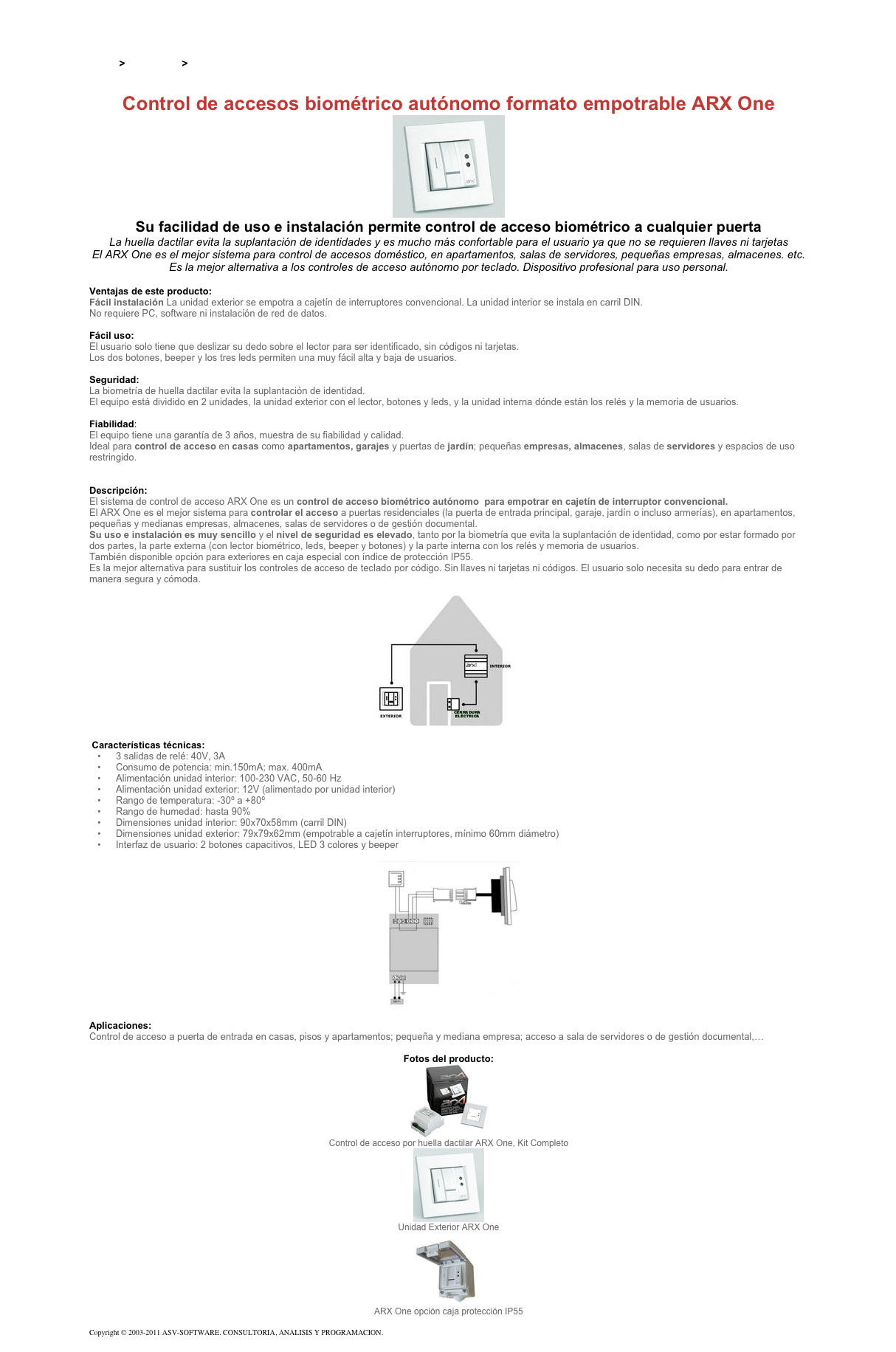 &#10;&#10;Inicio &gt; Productos &gt; Control de acceso biométrico&#10;&#10;Control de accesos biométrico autónomo formato empotrable ARX One&#10;￼&#10;Su facilidad de uso e instalación permite control de acceso biométrico a cualquier puerta&#10;La huella dactilar evita la suplantación de identidades y es mucho más confortable para el usuario ya que no se requieren llaves ni tarjetas&#10;El ARX One es el mejor sistema para control de accesos doméstico, en apartamentos, salas de servidores, pequeñas empresas, almacenes. etc.&#10;Es la mejor alternativa a los controles de acceso autónomo por teclado. Dispositivo profesional para uso personal. &#10;&#10;Ventajas de este producto:&#10;Fácil instalación La unidad exterior se empotra a cajetín de interruptores convencional. La unidad interior se instala en carril DIN.  No requiere PC, software ni instalación de red de datos.  &#10;Fácil uso:  El usuario solo tiene que deslizar su dedo sobre el lector para ser identificado, sin códigos ni tarjetas. Los dos botones, beeper y los tres leds permiten una muy fácil alta y baja de usuarios.   &#10;Seguridad:  La biometría de huella dactilar evita la suplantación de identidad. El equipo está dividido en 2 unidades, la unidad exterior con el lector, botones y leds, y la unidad interna dónde están los relés y la memoria de usuarios.  &#10;Fiabilidad: El equipo tiene una garantía de 3 años, muestra de su fiabilidad y calidad. Ideal para control de acceso en casas como apartamentos, garajes y puertas de jardín; pequeñas empresas, almacenes, salas de servidores y espacios de uso restringido.   &#10;&#10;Descripción:&#10;El sistema de control de acceso ARX One es un control de acceso biométrico autónomo  para empotrar en cajetín de interruptor convencional. &#10;El ARX One es el mejor sistema para controlar el acceso a puertas residenciales (la puerta de entrada principal, garaje, jardín o incluso armerías), en apartamentos, pequeñas y medianas empresas, almacenes, salas de servidores o de gestión documental.&#10;Su uso e instalación es muy sencillo y el nivel de seguridad es elevado, tanto por la biometría que evita la suplantación de identidad, como por estar formado por dos partes, la parte externa (con lector biométrico, leds, beeper y botones) y la parte interna con los relés y memoria de usuarios.&#10;También disponible opción para exteriores en caja especial con índice de protección IP55.&#10;Es la mejor alternativa para sustituir los controles de acceso de teclado por código. Sin llaves ni tarjetas ni códigos. El usuario solo necesita su dedo para entrar de manera segura y cómoda.&#10; &#10;￼&#10; &#10; Características técnicas:  &#10;3 salidas de relé: 40V, 3A&#10;Consumo de potencia: min.150mA; max. 400mA&#10;Alimentación unidad interior: 100-230 VAC, 50-60 Hz&#10;Alimentación unidad exterior: 12V (alimentado por unidad interior)&#10;Rango de temperatura: -30º a +80º&#10;Rango de humedad: hasta 90%&#10;Dimensiones unidad interior: 90x70x58mm (carril DIN)&#10;Dimensiones unidad exterior: 79x79x62mm (empotrable a cajetín interruptores, mínimo 60mm diámetro)&#10;Interfaz de usuario: 2 botones capacitivos, LED 3 colores y beeper&#10; &#10;￼&#10; &#10;Aplicaciones:  &#10;Control de acceso a puerta de entrada en casas, pisos y apartamentos; pequeña y mediana empresa; acceso a sala de servidores o de gestión documental,…&#10;&#10;Fotos del producto:&#10;￼&#10;Control de acceso por huella dactilar ARX One, Kit Completo&#10;￼&#10;Unidad Exterior ARX One&#10;￼&#10;ARX One opción caja protección IP55&#10;&#10;Copyright © 2003-2011 ASV-SOFTWARE. CONSULTORIA, ANALISIS Y PROGRAMACION. Condiciones.&#10;