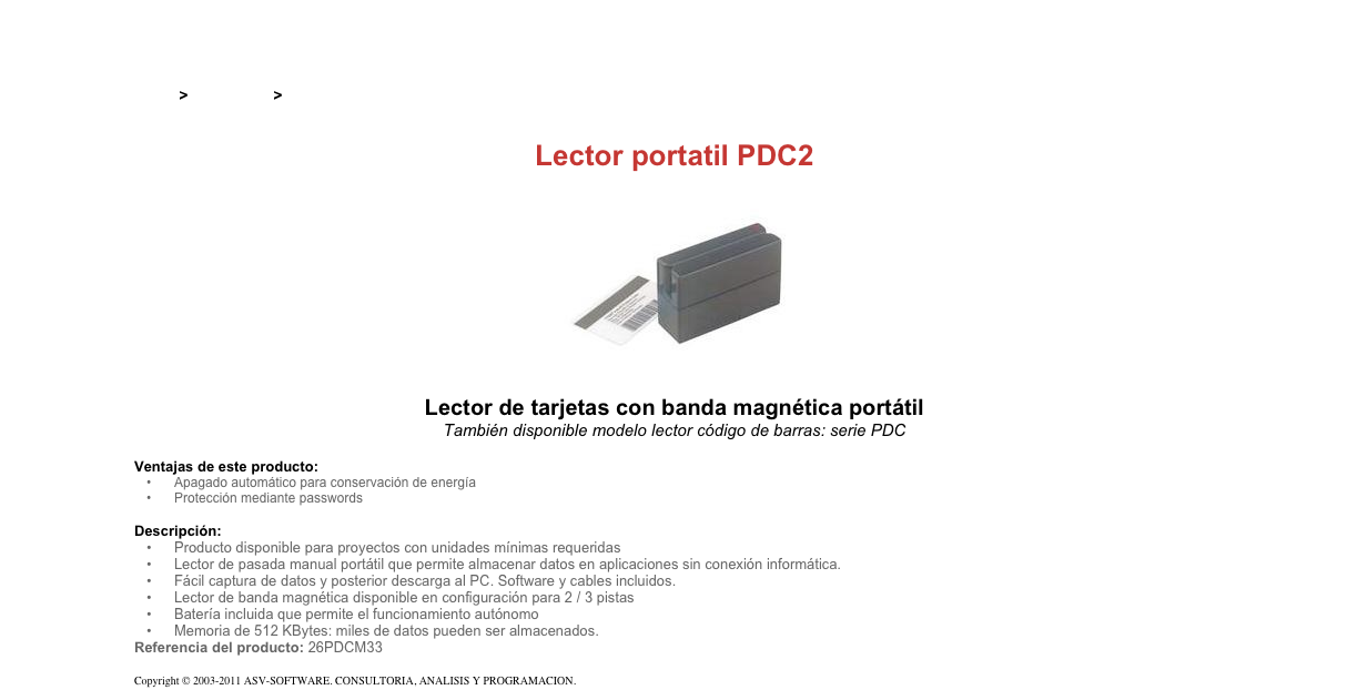 &#10;&#10;Inicio &gt; Productos &gt; Lectores codigo de barras&#10;&#10;Lector portatil PDC2&#10;￼&#10;Lector de tarjetas con banda magnética portátil&#10;También disponible modelo lector código de barras: serie PDC&#10;&#10;Ventajas de este producto:&#10;Apagado automático para conservación de energía&#10;Protección mediante passwords&#10;&#10;Descripción:&#10;Producto disponible para proyectos con unidades mínimas requeridas&#10;Lector de pasada manual portátil que permite almacenar datos en aplicaciones sin conexión informática.&#10;Fácil captura de datos y posterior descarga al PC. Software y cables incluidos.&#10;Lector de banda magnética disponible en configuración para 2 / 3 pistas&#10;Batería incluida que permite el funcionamiento autónomo&#10;Memoria de 512 KBytes: miles de datos pueden ser almacenados.&#10;Referencia del producto: 26PDCM33&#10;&#10;Copyright © 2003-2011 ASV-SOFTWARE. CONSULTORIA, ANALISIS Y PROGRAMACION. Condiciones.&#10;