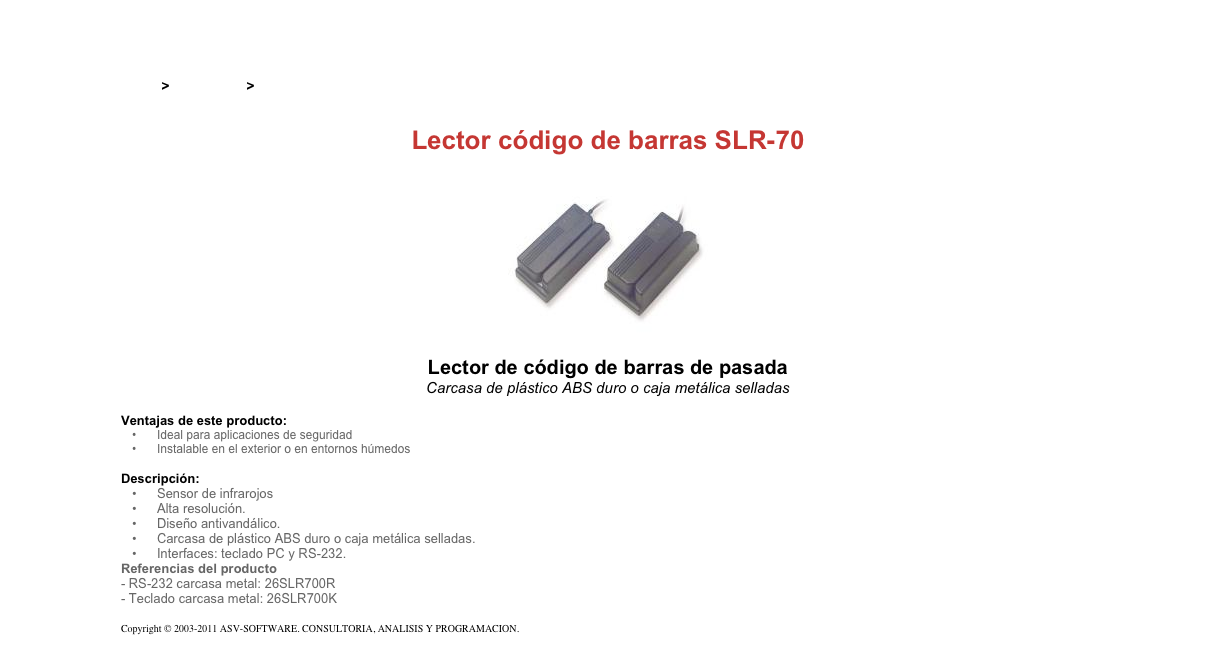 &#10;&#10;Inicio &gt; Productos &gt; Lectores codigo de barras&#10;&#10;Lector código de barras SLR-70&#10;￼&#10;Lector de código de barras de pasada&#10;Carcasa de plástico ABS duro o caja metálica selladas&#10;&#10;Ventajas de este producto:&#10;Ideal para aplicaciones de seguridad&#10;Instalable en el exterior o en entornos húmedos&#10;&#10;Descripción:&#10;Sensor de infrarojos&#10;Alta resolución.&#10;Diseño antivandálico.&#10;Carcasa de plástico ABS duro o caja metálica selladas.&#10;Interfaces: teclado PC y RS-232.&#10;Referencias del producto  - RS-232 carcasa metal: 26SLR700R - Teclado carcasa metal: 26SLR700K&#10;&#10;Copyright © 2003-2011 ASV-SOFTWARE. CONSULTORIA, ANALISIS Y PROGRAMACION. Condiciones.&#10;