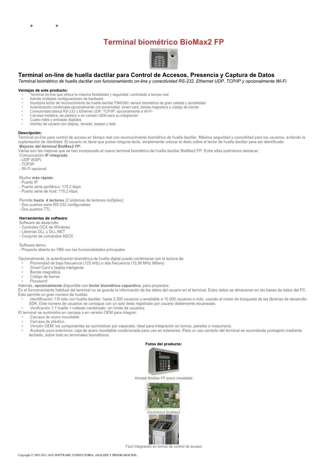 &#10;&#10;Inicio &gt; Productos &gt; Control de acceso biométrico&#10;&#10;Terminal biométrico BioMax2 FP&#10;￼&#10;Terminal on-line de huella dactilar para Control de Accesos, Presencia y Captura de Datos&#10;Terminal biométrico de huella dactilar con funcionamiento on-line y conectividad RS-232, Ethernet UDP, TCP/IP y opcionalmente Wi-Fi &#10;&#10;Ventajas de este producto:&#10; Terminal on-line que ofrece la máxima flexibilidad y seguridad: controlado a tiempo real&#10; Admite múltiples configuraciones de hardware&#10; Incorpora lector de reconocimiento de huella dactilar FIM5360: sensor biométrico de gran calidad y durabilidad&#10; Autenticación combinada opcionalmente con proximidad, smart card, banda magnética o código de barras&#10; Conectividad básica RS-232 y Ethernet UDP, TCP/IP; opcionalmente a Wi-Fi&#10; Carcasa metálica, de plástico o en versión OEM para su integración&#10; Cuatro relés y entradas digitales&#10; Interfaz de usuario con display, teclado, beeper y leds&#10;&#10;Descripción:&#10;Terminal on-line para control de acceso en tiempo real con reconocimiento biométrico de huella dactilar. Máxima seguridad y comodidad para los usuarios, evitando la suplantación de identidad. El usuario no tiene que pulsar ninguna tecla, simplemente colocar el dedo sobre el lector de huella dactilar para ser identificado.&#10; Mejoras del terminal BioMax2 FP: &#10;Varias son las mejoras que se han incorporado el nuevo terminal biométrico de huella dactilar BioMax2 FP. Entre ellas podríamos destacar:&#10; Comunicación IP integrada:  - UDP (KSP)  - TCP/IP  - Wi-Fi opcional  &#10; Mucho más rápido:  - Puerto IP  - Puerto serie periférico: 115.2 kbps  - Puerto serie de host: 115.2 kbps  &#10; Permite hasta  4 lectores (2 sistemas de lectores múltiples):  - Dos puertos serie RS-232 configurables  - Dos puertos TTL  &#10; Herramientas de software: &#10; Software de desarrollo:  - Controles OCX de Windows  - Librerías DLL y DLL.NET  - Conjunto de comandos ASCII  &#10; Software demo:  - Proyecto abierto en VB6 con las funcionalidades principales  &#10;Opcionalmente, la autenticación biométrica de huella digital puede combinarse con la lectura de:&#10; Proximidad de baja frecuencia (125 kHz) o alta frecuencia (13,56 MHz Mifare).&#10; Smart Card o tarjeta inteligente&#10; Banda magnética&#10; Código de barras&#10; Password &#10;Además, opcionalmente disponible con lector biométrico capacitivo, para proyectos.&#10;En el funcionamiento habitual del terminal no se guarda la información de los datos del usuario en el terminal. Estos datos se almacenan en las bases de datos del PC. Esto permite un gran número de huellas.&#10; Identificación 1:N sólo con huella dactilar: hasta 2.500 usuarios o ampliable a 10.000 usuarios o más, usando el motor de búsqueda de las librerías de desarrollo SDK. Este número de usuarios se consigue con un solo dedo registrado por usuario doblemente escaneado.&#10; Verificación 1:1 huella + método combinado: sin límite de usuarios.&#10;El terminal se suministra en carcasa o en versión OEM para integrar:&#10; Carcasa de acero inoxidable &#10; Carcasa de plástico.&#10; Versión OEM: los componentes se suministran por separado, ideal para integración en tornos, paneles o maquinaria.&#10; Acabado para exteriores: caja de acero inoxidable condicionada para uso en exteriores. Para un uso correcto del terminal se recomienda protegerlo mediante techado, sobre todo en terminales biométricos.&#10;&#10;Fotos del producto:&#10;￼&#10;Kimaldi BioMax FP acero inoxidable&#10;￼&#10;Electrónica BioMax2&#10;￼&#10;Fácil integración en tornos de control de acceso&#10;&#10;Copyright © 2003-2011 ASV-SOFTWARE. CONSULTORIA, ANALISIS Y PROGRAMACION. Condiciones.&#10;