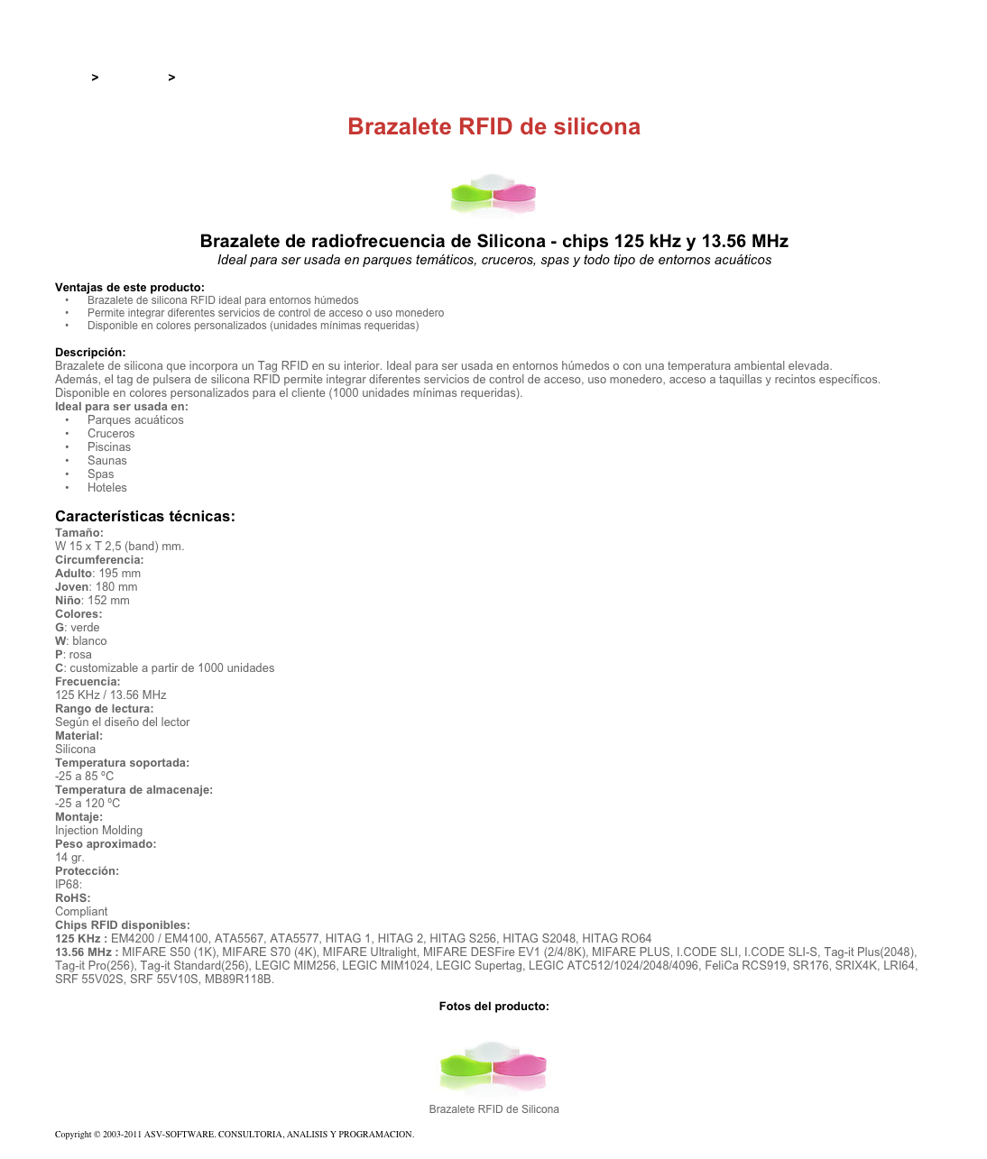 &#10;&#10;Inicio &gt; Productos &gt; Pulseras y llaveros RFID de 13,56 Mhz&#10;&#10;Brazalete RFID de silicona&#10;￼&#10;Brazalete de radiofrecuencia de Silicona - chips 125 kHz y 13.56 MHz&#10;Ideal para ser usada en parques temáticos, cruceros, spas y todo tipo de entornos acuáticos&#10;&#10;Ventajas de este producto:&#10;Brazalete de silicona RFID ideal para entornos húmedos&#10;Permite integrar diferentes servicios de control de acceso o uso monedero&#10;Disponible en colores personalizados (unidades mínimas requeridas)&#10;&#10;Descripción:&#10;Brazalete de silicona que incorpora un Tag RFID en su interior. Ideal para ser usada en entornos húmedos o con una temperatura ambiental elevada.&#10;Además, el tag de pulsera de silicona RFID permite integrar diferentes servicios de control de acceso, uso monedero, acceso a taquillas y recintos específicos.&#10;Disponible en colores personalizados para el cliente (1000 unidades mínimas requeridas).&#10;Ideal para ser usada en:&#10;Parques acuáticos&#10;Cruceros&#10;Piscinas&#10;Saunas&#10;Spas&#10;Hoteles&#10;&#10;Características técnicas:&#10;Tamaño:&#10;W 15 x T 2,5 (band) mm.&#10;Circumferencia:&#10;Adulto: 195 mm Joven: 180 mm  Niño: 152 mm&#10;Colores: &#10;G: verde W: blanco P: rosa C: customizable a partir de 1000 unidades&#10;Frecuencia:&#10;125 KHz / 13.56 MHz&#10;Rango de lectura:&#10;Según el diseño del lector&#10;Material:&#10;Silicona&#10;Temperatura soportada:&#10;-25 a 85 ºC&#10;Temperatura de almacenaje:&#10;-25 a 120 ºC&#10;Montaje:&#10;Injection Molding&#10;Peso aproximado:&#10;14 gr.&#10;Protección:&#10;IP68:&#10;RoHS:&#10;Compliant&#10;Chips RFID disponibles:&#10;125 KHz : EM4200 / EM4100, ATA5567, ATA5577, HITAG 1, HITAG 2, HITAG S256, HITAG S2048, HITAG RO64&#10;13.56 MHz : MIFARE S50 (1K), MIFARE S70 (4K), MIFARE Ultralight, MIFARE DESFire EV1 (2/4/8K), MIFARE PLUS, I.CODE SLI, I.CODE SLI-S, Tag-it Plus(2048), Tag-it Pro(256), Tag-it Standard(256), LEGIC MIM256, LEGIC MIM1024, LEGIC Supertag, LEGIC ATC512/1024/2048/4096, FeliCa RCS919, SR176, SRIX4K, LRI64, SRF 55V02S, SRF 55V10S, MB89R118B.&#10;&#10;Fotos del producto:&#10;￼&#10;Brazalete RFID de Silicona&#10;&#10;Copyright © 2003-2011 ASV-SOFTWARE. CONSULTORIA, ANALISIS Y PROGRAMACION. Condiciones.&#10;