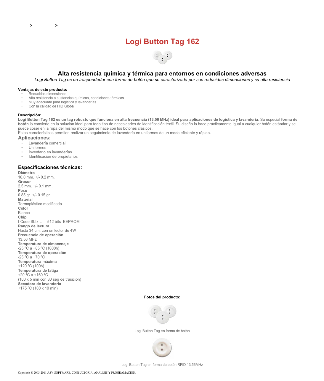 &#10;&#10;Inicio &gt; Productos &gt; Tag RFID de 13,56 Mhz&#10;&#10;Logi Button Tag 162&#10;￼ Alta resistencia química y térmica para entornos en condiciones adversas&#10;Logi Button Tag es un traspondedor con forma de botón que se caracterizada por sus reducidas dimensiones y su alta resistencia&#10;&#10;Ventajas de este producto:&#10;Reducidas dimensiones&#10;Alta resistencia a sustancias químicas, condiciones térmicas&#10;Muy adecuado para logística y lavanderías&#10;Con la calidad de HID Global&#10;&#10;Descripción:&#10;Logi Button Tag 162 es un tag robusto que funciona en alta frecuencia (13.56 MHz) ideal para aplicaciones de logística y lavandería. Su especial forma de botón lo convierte en la solución ideal para todo tipo de necesidades de identificación textil. Su diseño lo hace prácticamente igual a cualquier botón estándar y se puede coser en la ropa del mismo modo que se hace con los botones clásicos.&#10;Estas características permiten realizar un seguimiento de lavandería en uniformes de un modo eficiente y rápido.&#10;Aplicaciones:&#10;Lavandería comercial&#10;Uniformes&#10;Inventario en lavanderías&#10;Identificación de propietarios&#10;&#10;Especificaciones técnicas:&#10;Diámetro &#10;16.0 mm. +/- 0.2 mm.&#10;Grosor &#10;2.5 mm. +/- 0.1 mm.&#10;Peso &#10;0.85 gr. +/- 0.15 gr.&#10;Material&#10;Termoplástico modificado&#10;Color &#10;Blanco&#10;Chip &#10;I-Code SLIx-L  -  512 bits  EEPROM&#10;Rango de lectura &#10;Hasta 34 cm. con un lector de 4W&#10;Frecuencia de operación &#10;13.56 MHz&#10;Temperatura de almacenaje &#10;-25 ºC a +85 ºC (1000h)&#10;Temperatura de operación &#10;-25 ºC a +70 ºC&#10;Temperatura máxima &#10;+120 ºC (100h)&#10;Temperatura de fatiga &#10;+20 ºC a +160 ºC  (100 x 5 min con 30 seg de trasición)&#10;Secadora de lavandería &#10;+175 ºC (100 x 10 min)&#10;&#10;Fotos del producto:&#10;￼&#10;Logi Button Tag en forma de botón&#10;￼&#10;Logi Button Tag en forma de botón RFID 13.56MHz&#10;&#10;Copyright © 2003-2011 ASV-SOFTWARE. CONSULTORIA, ANALISIS Y PROGRAMACION. Condiciones.&#10;