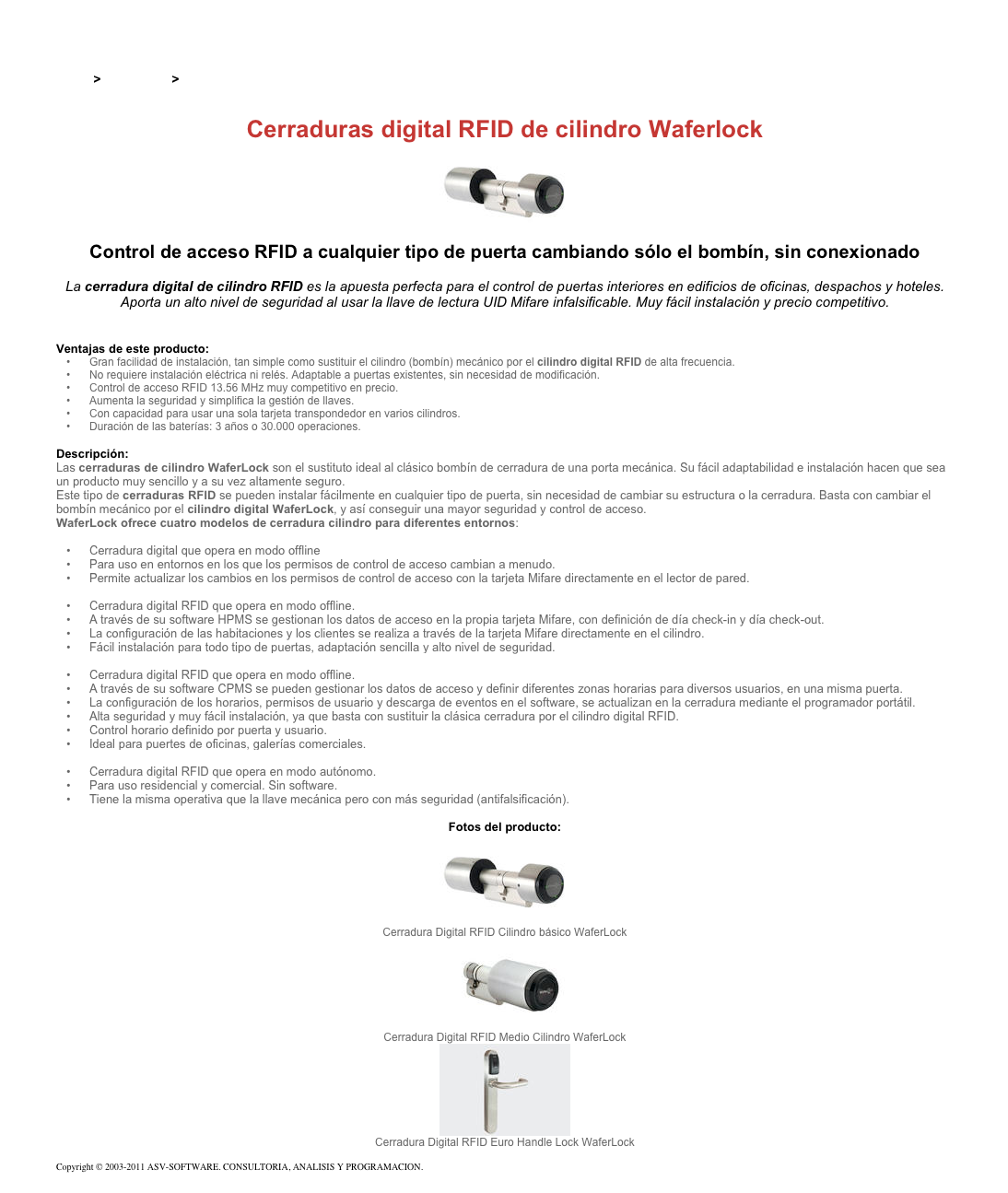 &#10;&#10;Inicio &gt; Productos &gt; Terminales para de acceso RFID 13,56&#10;&#10;Cerraduras digital RFID de cilindro Waferlock&#10;￼ Control de acceso RFID a cualquier tipo de puerta cambiando sólo el bombín, sin conexionado&#10;&#10;La cerradura digital de cilindro RFID es la apuesta perfecta para el control de puertas interiores en edificios de oficinas, despachos y hoteles. Aporta un alto nivel de seguridad al usar la llave de lectura UID Mifare infalsificable. Muy fácil instalación y precio competitivo. &#10;&#10;&#10;Ventajas de este producto:&#10;Gran facilidad de instalación, tan simple como sustituir el cilindro (bombín) mecánico por el cilindro digital RFID de alta frecuencia.&#10;No requiere instalación eléctrica ni relés. Adaptable a puertas existentes, sin necesidad de modificación.&#10;Control de acceso RFID 13.56 MHz muy competitivo en precio.&#10;Aumenta la seguridad y simplifica la gestión de llaves.&#10;Con capacidad para usar una sola tarjeta transpondedor en varios cilindros.&#10;Duración de las baterías: 3 años o 30.000 operaciones.&#10;&#10;Descripción:&#10;Las cerraduras de cilindro WaferLock son el sustituto ideal al clásico bombín de cerradura de una porta mecánica. Su fácil adaptabilidad e instalación hacen que sea un producto muy sencillo y a su vez altamente seguro.&#10;Este tipo de cerraduras RFID se pueden instalar fácilmente en cualquier tipo de puerta, sin necesidad de cambiar su estructura o la cerradura. Basta con cambiar el bombín mecánico por el cilindro digital WaferLock, y así conseguir una mayor seguridad y control de acceso.&#10;WaferLock ofrece cuatro modelos de cerradura cilindro para diferentes entornos:&#10;Cerradura digital RFID de cilindro e-Link WCL-7500 &#10;Cerradura digital que opera en modo offline&#10;Para uso en entornos en los que los permisos de control de acceso cambian a menudo.&#10;Permite actualizar los cambios en los permisos de control de acceso con la tarjeta Mifare directamente en el lector de pared.&#10;Cerradura digital RFID de cilindro offline para uso en hoteles WCL-7300 &#10;Cerradura digital RFID que opera en modo offline.&#10;A través de su software HPMS se gestionan los datos de acceso en la propia tarjeta Mifare, con definición de día check-in y día check-out.&#10;La configuración de las habitaciones y los clientes se realiza a través de la tarjeta Mifare directamente en el cilindro.&#10;Fácil instalación para todo tipo de puertas, adaptación sencilla y alto nivel de seguridad.&#10;Cerradura digital RFID de cilindro offline para uso en oficinas WCL-7000&#10;Cerradura digital RFID que opera en modo offline.&#10;A través de su software CPMS se pueden gestionar los datos de acceso y definir diferentes zonas horarias para diversos usuarios, en una misma puerta.&#10;La configuración de los horarios, permisos de usuario y descarga de eventos en el software, se actualizan en la cerradura mediante el programador portátil.&#10;Alta seguridad y muy fácil instalación, ya que basta con sustituir la clásica cerradura por el cilindro digital RFID.&#10;Control horario definido por puerta y usuario.&#10;Ideal para puertes de oficinas, galerías comerciales.&#10;Cerradura digital RFID de cilindro autónomo WCL-7100&#10;Cerradura digital RFID que opera en modo autónomo.&#10;Para uso residencial y comercial. Sin software.&#10;Tiene la misma operativa que la llave mecánica pero con más seguridad (antifalsificación).&#10;&#10;Fotos del producto:&#10;￼&#10;Cerradura Digital RFID Cilindro básico WaferLock&#10;￼&#10;Cerradura Digital RFID Medio Cilindro WaferLock&#10;￼&#10;Cerradura Digital RFID Euro Handle Lock WaferLock&#10;&#10;Copyright © 2003-2011 ASV-SOFTWARE. CONSULTORIA, ANALISIS Y PROGRAMACION. Condiciones.&#10;