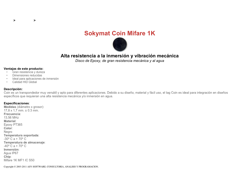 &#10;&#10;Inicio &gt; Productos &gt; Tag RFID de 13,56 Mhz&#10;&#10;Sokymat Coin Mifare 1K&#10;￼ Alta resistencia a la inmersión y vibración mecánica&#10;Disco de Epoxy, de gran resistencia mecánica y al agua&#10;&#10;Ventajas de este producto:&#10;Gran resistencia y dureza&#10;Dimensiones reducidas&#10;Ideal para aplicaciones de inmersión&#10;Calidad HID Global&#10;&#10;Descripción:&#10;Coin es un transpondedor muy versátil y apto para diferentes aplicaciones. Debido a su diseño, material y fácil uso, el tag Coin es ideal para integración en diseños específicos que requieran una alta resistencia mecánica y/o inmersión en agua.&#10;&#10;Especificaciones:&#10;Medidas (diámetro x grosor):&#10;17,8 x 1,7 mm. ± 0.3 mm.&#10;Frecuencia:&#10;13,56 MHz&#10;Material:&#10;Epoxy PT365&#10;Color:&#10;Negro&#10;Temperatura soportada:&#10;-30º C a + 70º C&#10;Temperatura de almacenaje:&#10;-40º C a + 70º C&#10;Inmersión:&#10;Agua IP67&#10;Chip:&#10;Mifare 1K MF1 IC S50&#10;&#10;Copyright © 2003-2011 ASV-SOFTWARE. CONSULTORIA, ANALISIS Y PROGRAMACION. Condiciones.&#10;