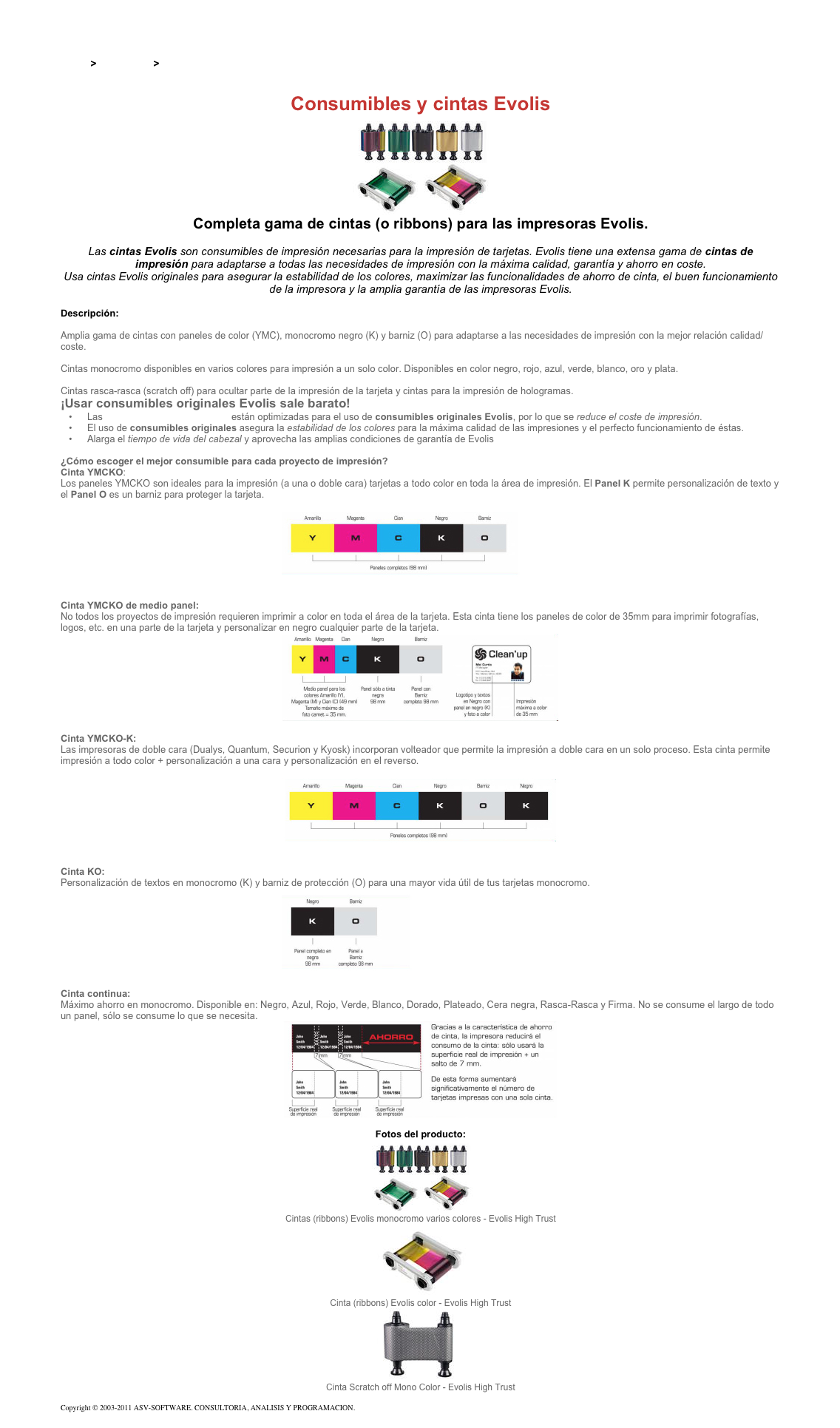 &#10;&#10;Inicio &gt; Productos &gt; Impresoras de tarjetas Evolis&#10;&#10;Consumibles y cintas Evolis&#10;￼&#10;Completa gama de cintas (o ribbons) para las impresoras Evolis.&#10;&#10;Las cintas Evolis son consumibles de impresión necesarias para la impresión de tarjetas. Evolis tiene una extensa gama de cintas de impresión para adaptarse a todas las necesidades de impresión con la máxima calidad, garantía y ahorro en coste.&#10;Usa cintas Evolis originales para asegurar la estabilidad de los colores, maximizar las funcionalidades de ahorro de cinta, el buen funcionamiento de la impresora y la amplia garantía de las impresoras Evolis.&#10;&#10;Descripción:&#10;Cintas Evolis Color - Evolis High Trust:  Amplia gama de cintas con paneles de color (YMC), monocromo negro (K) y barniz (O) para adaptarse a las necesidades de impresión con la mejor relación calidad/coste.&#10;Cintas Evolis Monocromo - Evolis High Trust: Cintas monocromo disponibles en varios colores para impresión a un solo color. Disponibles en color negro, rojo, azul, verde, blanco, oro y plata.&#10;Cintas Evolis especiales y de seguridad - Evolis High Trust: Cintas rasca-rasca (scratch off) para ocultar parte de la impresión de la tarjeta y cintas para la impresión de hologramas.&#10;¡Usar consumibles originales Evolis sale barato!&#10;Las impresoras de tarjetas Evolis están optimizadas para el uso de consumibles originales Evolis, por lo que se reduce el coste de impresión.&#10;El uso de consumibles originales asegura la estabilidad de los colores para la máxima calidad de las impresiones y el perfecto funcionamiento de éstas.&#10;Alarga el tiempo de vida del cabezal y aprovecha las amplias condiciones de garantía de Evolis&#10; &#10;¿Cómo escoger el mejor consumible para cada proyecto de impresión?&#10;Cinta YMCKO:  Los paneles YMCKO son ideales para la impresión (a una o doble cara) tarjetas a todo color en toda la área de impresión. El Panel K permite personalización de texto y el Panel O es un barniz para proteger la tarjeta.&#10;￼&#10; &#10;Cinta YMCKO de medio panel:  No todos los proyectos de impresión requieren imprimir a color en toda el área de la tarjeta. Esta cinta tiene los paneles de color de 35mm para imprimir fotografías, logos, etc. en una parte de la tarjeta y personalizar en negro cualquier parte de la tarjeta.&#10;￼&#10; &#10;Cinta YMCKO-K:  Las impresoras de doble cara (Dualys, Quantum, Securion y Kyosk) incorporan volteador que permite la impresión a doble cara en un solo proceso. Esta cinta permite impresión a todo color + personalización a una cara y personalización en el reverso.&#10;￼&#10; &#10;Cinta KO:  Personalización de textos en monocromo (K) y barniz de protección (O) para una mayor vida útil de tus tarjetas monocromo.&#10;￼&#10; &#10;Cinta continua:  Máximo ahorro en monocromo. Disponible en: Negro, Azul, Rojo, Verde, Blanco, Dorado, Plateado, Cera negra, Rasca-Rasca y Firma. No se consume el largo de todo un panel, sólo se consume lo que se necesita.&#10;￼&#10; &#10;Fotos del producto:&#10;￼&#10;Cintas (ribbons) Evolis monocromo varios colores - Evolis High Trust&#10;￼&#10;Cinta (ribbons) Evolis color - Evolis High Trust&#10;￼&#10;Cinta Scratch off Mono Color - Evolis High Trust&#10;&#10;Copyright © 2003-2011 ASV-SOFTWARE. CONSULTORIA, ANALISIS Y PROGRAMACION. Condiciones.&#10;