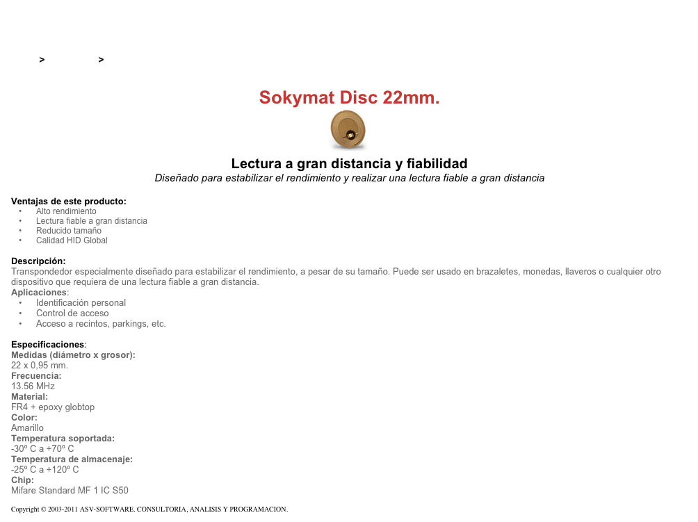 &#10;&#10;Inicio &gt; Productos &gt; Tag RFID de 13,56 Mhz&#10;&#10;Sokymat Disc 22mm.&#10;￼ Lectura a gran distancia y fiabilidad&#10;Diseñado para estabilizar el rendimiento y realizar una lectura fiable a gran distancia&#10;&#10;Ventajas de este producto:&#10;Alto rendimiento&#10;Lectura fiable a gran distancia&#10;Reducido tamaño&#10;Calidad HID Global&#10;&#10;Descripción:&#10;Transpondedor especialmente diseñado para estabilizar el rendimiento, a pesar de su tamaño. Puede ser usado en brazaletes, monedas, llaveros o cualquier otro dispositivo que requiera de una lectura fiable a gran distancia.  Aplicaciones:&#10;Identificación personal&#10;Control de acceso&#10;Acceso a recintos, parkings, etc.&#10;&#10;Especificaciones:&#10;Medidas (diámetro x grosor):&#10;22 x 0,95 mm.&#10;Frecuencia:&#10;13.56 MHz&#10;Material:&#10;FR4 + epoxy globtop&#10;Color:&#10;Amarillo&#10;Temperatura soportada:&#10;-30º C a +70º C&#10;Temperatura de almacenaje:&#10;-25º C a +120º C&#10;Chip:&#10;Mifare Standard MF 1 IC S50&#10;&#10;Copyright © 2003-2011 ASV-SOFTWARE. CONSULTORIA, ANALISIS Y PROGRAMACION. Condiciones.&#10;