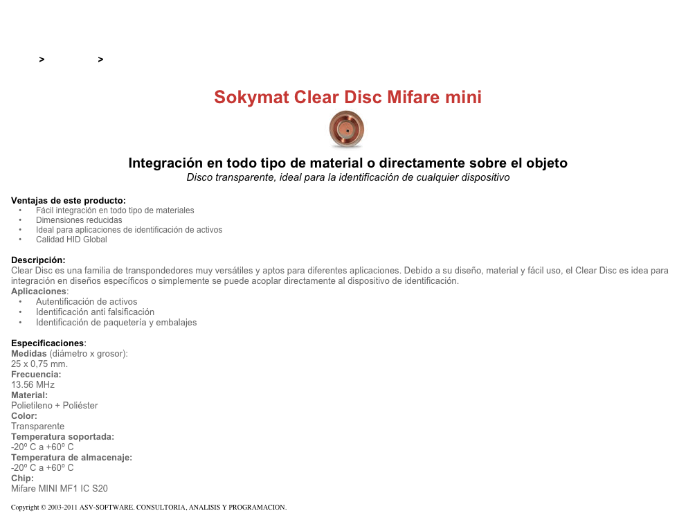 &#10;&#10;Inicio &gt; Productos &gt; Tag RFID de 13,56 Mhz&#10;&#10;Sokymat Clear Disc Mifare mini&#10;￼ Integración en todo tipo de material o directamente sobre el objeto&#10;Disco transparente, ideal para la identificación de cualquier dispositivo&#10;&#10;Ventajas de este producto:&#10;Fácil integración en todo tipo de materiales&#10;Dimensiones reducidas&#10;Ideal para aplicaciones de identificación de activos&#10;Calidad HID Global&#10;&#10;Descripción:&#10;Clear Disc es una familia de transpondedores muy versátiles y aptos para diferentes aplicaciones. Debido a su diseño, material y fácil uso, el Clear Disc es idea para integración en diseños específicos o simplemente se puede acoplar directamente al dispositivo de identificación. Aplicaciones:&#10;Autentificación de activos&#10;Identificación anti falsificación&#10;Identificación de paquetería y embalajes&#10;&#10;Especificaciones:&#10;Medidas (diámetro x grosor):&#10;25 x 0,75 mm.&#10;Frecuencia:&#10;13.56 MHz&#10;Material:&#10;Polietileno + Poliéster&#10;Color:&#10;Transparente&#10;Temperatura soportada:&#10;-20º C a +60º C&#10;Temperatura de almacenaje:&#10;-20º C a +60º C&#10;Chip:&#10;Mifare MINI MF1 IC S20&#10;&#10;Copyright © 2003-2011 ASV-SOFTWARE. CONSULTORIA, ANALISIS Y PROGRAMACION. Condiciones.&#10;