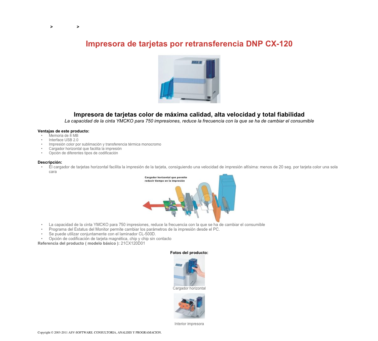 &#10;&#10;Inicio &gt; Productos &gt; Impresoras de tarjetas DNP - Dai Nippon&#10;&#10;Impresora de tarjetas por retransferencia DNP CX-120&#10;￼&#10;Impresora de tarjetas color de máxima calidad, alta velocidad y total fiabilidad&#10;La capacidad de la cinta YMCKO para 750 impresiones, reduce la frecuencia con la que se ha de cambiar el consumible&#10;&#10;Ventajas de este producto:&#10;Memoria de 8 MB&#10;Interface USB 2.0&#10;Impresión color por sublimación y transferencia térmica monocromo&#10;Cargador horizontal que facilita la impresión&#10;Opción de diferentes tipos de codificación&#10;&#10;Descripción:&#10;El cargador de tarjetas horizontal facilita la impresión de la tarjeta, consiguiendo una velocidad de impresión altísima: menos de 20 seg. por tarjeta color una sola cara&#10;￼&#10;La capacidad de la cinta YMCKO para 750 impresiones, reduce la frecuencia con la que se ha de cambiar el consumible&#10;Programa del Estatus del Monitor permite cambiar los parámetros de la impresión desde el PC.&#10;Se puede utilizar conjuntamente con el laminador CL-500D.&#10;Opción de codificación de tarjeta magnética, chip y chip sin contacto&#10;Referencia del producto ( modelo básico ): 21CX120D01&#10;&#10;Fotos del producto:&#10;￼&#10;Cargador horizontal&#10;￼&#10;Interior impresora&#10;&#10;Copyright © 2003-2011 ASV-SOFTWARE. CONSULTORIA, ANALISIS Y PROGRAMACION. Condiciones.&#10;