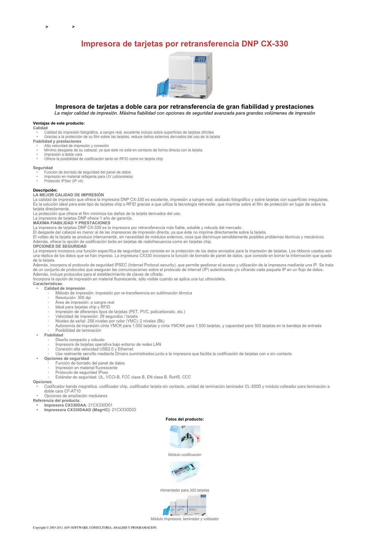 &#10;&#10;Inicio &gt; Productos &gt; Impresoras de tarjetas DNP - Dai Nippon&#10;&#10;Impresora de tarjetas por retransferencia DNP CX-330&#10;￼&#10;Impresora de tarjetas a doble cara por retransferencia de gran fiabilidad y prestaciones&#10;La mejor calidad de impresión. Máxima fiabilidad con opciones de seguridad avanzada para grandes volúmenes de impresión&#10;&#10;Ventajas de este producto:&#10;Calidad&#10;Calidad de impresión fotográfica, a sangre real, excelente incluso sobre superficies de tarjetas difíciles&#10;Gracias a la protección de su film sobre las tarjetas, reduce daños externos derivados del uso de la tarjeta&#10;Fiabilidad y prestaciones&#10;Alta velocidad de impresión y conexión&#10;Mínimo desgaste de su cabezal, ya que éste no está en contacto de forma directa con la tarjeta&#10;Impresión a doble cara&#10;Ofrece la posibilidad de codificación tanto en RFID como en tarjeta chip&#10;Opción de laminación&#10;Seguridad&#10;Función de borrado de seguridad del panel de datos&#10;Impresión en material reflejante para UV (ultravioleta)&#10;Protocolo IPSec (IP v4)&#10;&#10;Descripción:&#10;LA MEJOR CALIDAD DE IMPRESIÓN&#10;La calidad de impresión que ofrece la impresora DNP CX-330 es excelente, impresión a sangre real, acabado fotográfico y sobre tarjetas con superficies irregulares.&#10;Es la solución ideal para este tipo de tarjetas chip o RFID gracias a que utiliza la tecnología retransfer, que imprime sobre el film de protección en lugar de sobre la tarjeta directamente.&#10;La protección que ofrece el film minimiza los daños de la tarjeta derivados del uso.&#10;La impresora de tarjetas DNP ofrece 1 año de garantía.&#10;MÁXIMA FIABILIDAD Y PRESTACIONES&#10;La impresora de tarjetas DNP CX-330 es la impresora por retransferencia más fiable, estable y robusta del mercado.&#10;El desgaste del cabezal es menor al de las impresoras de impresión directa, ya que éste no imprime directamente sobre la tarjeta.&#10;El volteo de la tarjeta se produce internamente, sin necesidad de módulos externos, cosa que disminuye sensiblemente posibles problemas técnicos y mecánicos. Además, ofrece la opción de codificación tanto en tarjetas de radiofrecuencia como en tarjetas chip.&#10;OPCIONES DE SEGURIDAD&#10;La impresora incorpora una función específica de seguridad que consiste en la protección de los datos enviados para la impresión de tarjetas. Los ribbons usados son una réplica de los datos que se han impreso. La impresora CX330 incorpora la función de borrado de panel de datos, que consiste en borrar la información que queda de la tarjeta.&#10;Además, incorpora el protocolo de seguridad IPSEC (Internet Protocol security), que permite gestionar el acceso y utilización de la impresora mediante una IP. Se trata de un conjunto de protocolos que aseguran las comunicaciones sobre el protocolo de Internet (IP) autenticando y/o cifrando cada paquete IP en un flujo de datos. Además, incluye protocolos para el establecimiento de claves de cifrado.&#10;Incorpora la opción de impresión en material fluorescente, sólo visible cuando se aplica una luz ultravioleta.&#10;Características:&#10;Calidad de impresión&#10;Método de impresión: impresión por re-transferencia en sublimación térmica&#10;Resolución: 300 dpi&#10;Área de impresión: a sangre real&#10;Ideal para tarjetas chip y RFID&#10;Impresión de diferentes tipos de tarjetas (PET, PVC, policarbonato, etc.)&#10;Velocidad de impresión: 29 segundos / tarjeta&#10;Niveles de señal: 256 niveles por color (YMC); 2 niveles (Bk)&#10;Autonomía de impresión cinta YMCK para 1.000 tarjetas y cinta YMCKK para 1.500 tarjetas, y capacidad para 300 tarjetas en la bandeja de entrada&#10;Posibilidad de laminación&#10;Fiabilidad&#10;Diseño compacto y robusto&#10;Impresora de tarjetas operativa bajo entorno de redes LAN&#10;Conexión alta velocidad USB2.0 y Ethernet&#10;Uso realmente sencillo mediante Drivers suministrados junto a la impresora que facilita la codificación de tarjetas con o sin contacto&#10;Opciones de seguridad&#10;Función de borrado del panel de datos&#10;Impresión en material fluorescente&#10;Protocolo de seguridad IPsec&#10;Estándar de seguridad: UL, VCCI-B, FCC clase B, EN clase B, RoHS, CCC&#10;Opciones:&#10;Codificador banda magnética, codificador chip, codificador tarjeta sin contacto, unidad de laminación laminador CL-500D y módulo volteador para laminación a doble cara CF-AT10&#10;Opciones de ampliación modulares&#10;Referencia del producto:&#10;Impresora CX330DAA: 21CX330D01&#10;Impressora CX330DAAD (Mag+IC): 21CX330D02&#10;&#10;Fotos del producto:&#10;￼&#10;Módulo codificación&#10;￼&#10;Alimentador para 300 tarjetas&#10;￼&#10;Módulo Impresora, laminador y volteador&#10;&#10;Copyright © 2003-2011 ASV-SOFTWARE. CONSULTORIA, ANALISIS Y PROGRAMACION. Condiciones.&#10;