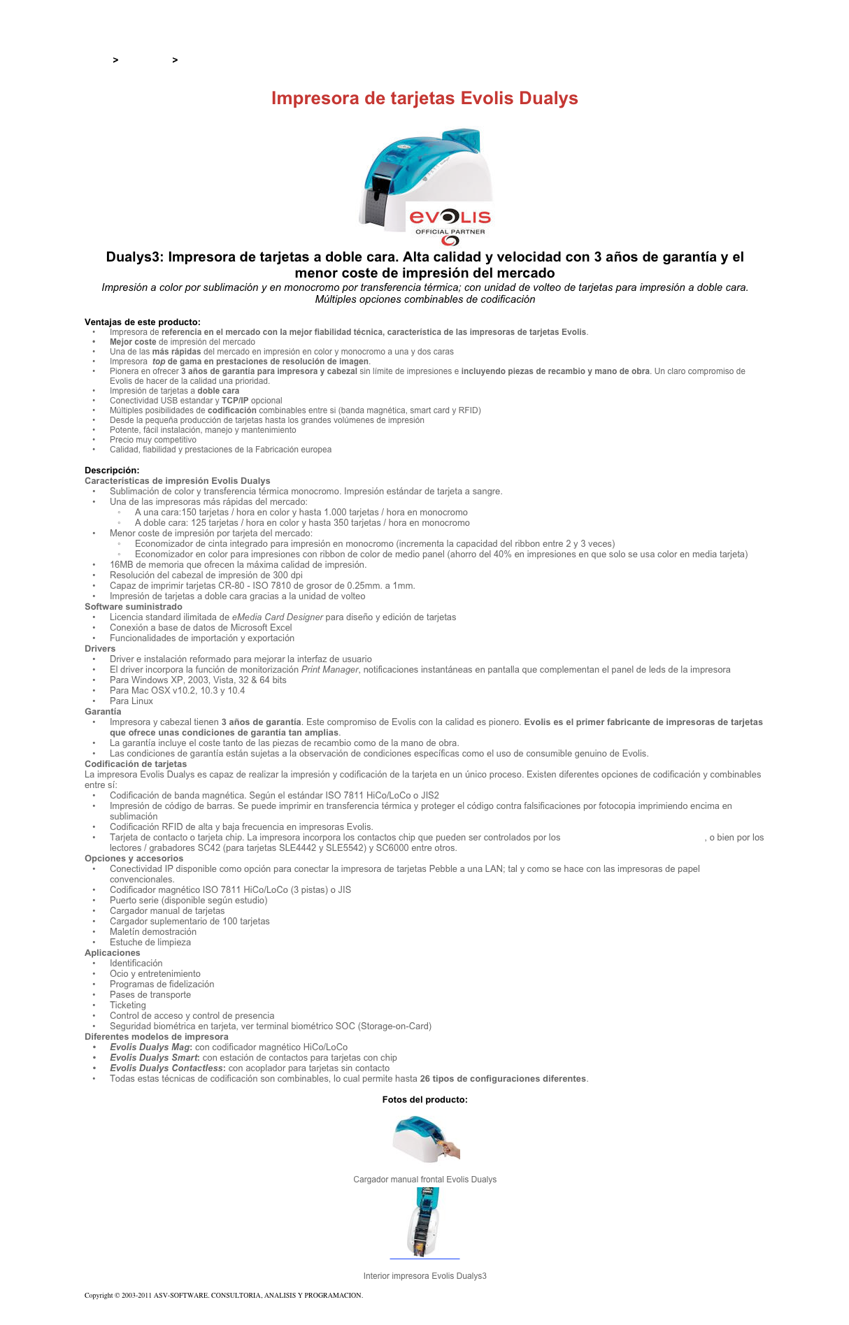 &#10;&#10;Inicio &gt; Productos &gt; Impresoras de tarjetas Evolis&#10;&#10;Impresora de tarjetas Evolis Dualys&#10;￼&#10;Dualys3: Impresora de tarjetas a doble cara. Alta calidad y velocidad con 3 años de garantía y el menor coste de impresión del mercado&#10;Impresión a color por sublimación y en monocromo por transferencia térmica; con unidad de volteo de tarjetas para impresión a doble cara. Múltiples opciones combinables de codificación&#10;&#10;Ventajas de este producto:&#10;Impresora de referencia en el mercado con la mejor fiabilidad técnica, característica de las impresoras de tarjetas Evolis.&#10;Mejor coste de impresión del mercado&#10;Una de las más rápidas del mercado en impresión en color y monocromo a una y dos caras&#10;Impresora  top de gama en prestaciones de resolución de imagen.&#10;Pionera en ofrecer 3 años de garantía para impresora y cabezal sin límite de impresiones e incluyendo piezas de recambio y mano de obra. Un claro compromiso de Evolis de hacer de la calidad una prioridad.&#10;Impresión de tarjetas a doble cara &#10;Conectividad USB estandar y TCP/IP opcional&#10;Múltiples posibilidades de codificación combinables entre si (banda magnética, smart card y RFID)&#10;Desde la pequeña producción de tarjetas hasta los grandes volúmenes de impresión&#10;Potente, fácil instalación, manejo y mantenimiento&#10;Precio muy competitivo&#10;Calidad, fiabilidad y prestaciones de la Fabricación europea&#10;&#10;Descripción:&#10;Características de impresión Evolis Dualys &#10;Sublimación de color y transferencia térmica monocromo. Impresión estándar de tarjeta a sangre.&#10;Una de las impresoras más rápidas del mercado:&#10;A una cara:150 tarjetas / hora en color y hasta 1.000 tarjetas / hora en monocromo&#10;A doble cara: 125 tarjetas / hora en color y hasta 350 tarjetas / hora en monocromo&#10;Menor coste de impresión por tarjeta del mercado:&#10;Economizador de cinta integrado para impresión en monocromo (incrementa la capacidad del ribbon entre 2 y 3 veces)&#10;Economizador en color para impresiones con ribbon de color de medio panel (ahorro del 40% en impresiones en que solo se usa color en media tarjeta)&#10;16MB de memoria que ofrecen la máxima calidad de impresión.&#10;Resolución del cabezal de impresión de 300 dpi&#10;Capaz de imprimir tarjetas CR-80 - ISO 7810 de grosor de 0.25mm. a 1mm.&#10;Impresión de tarjetas a doble cara gracias a la unidad de volteo&#10;Software suministrado &#10;Licencia standard ilimitada de eMedia Card Designer para diseño y edición de tarjetas&#10;Conexión a base de datos de Microsoft Excel&#10;Funcionalidades de importación y exportación&#10;Drivers &#10;Driver e instalación reformado para mejorar la interfaz de usuario&#10;El driver incorpora la función de monitorización Print Manager, notificaciones instantáneas en pantalla que complementan el panel de leds de la impresora&#10;Para Windows XP, 2003, Vista, 32 &amp; 64 bits&#10;Para Mac OSX v10.2, 10.3 y 10.4&#10;Para Linux&#10;Garantía &#10;Impresora y cabezal tienen 3 años de garantía. Este compromiso de Evolis con la calidad es pionero. Evolis es el primer fabricante de impresoras de tarjetas que ofrece unas condiciones de garantía tan amplias.&#10;La garantía incluye el coste tanto de las piezas de recambio como de la mano de obra.&#10;Las condiciones de garantía están sujetas a la observación de condiciones específicas como el uso de consumible genuino de Evolis.&#10;Codificación de tarjetas &#10;La impresora Evolis Dualys es capaz de realizar la impresión y codificación de la tarjeta en un único proceso. Existen diferentes opciones de codificación y combinables entre sí:&#10;Codificación de banda magnética. Según el estándar ISO 7811 HiCo/LoCo o JIS2&#10;Impresión de código de barras. Se puede imprimir en transferencia térmica y proteger el código contra falsificaciones por fotocopia imprimiendo encima en sublimación&#10;Codificación RFID de alta y baja frecuencia en impresoras Evolis.&#10;Tarjeta de contacto o tarjeta chip. La impresora incorpora los contactos chip que pueden ser controlados por los lectores HID Global Cardman 5321, o bien por los lectores / grabadores SC42 (para tarjetas SLE4442 y SLE5542) y SC6000 entre otros.&#10;Opciones y accesorios &#10;Conectividad IP disponible como opción para conectar la impresora de tarjetas Pebble a una LAN; tal y como se hace con las impresoras de papel convencionales.&#10;Codificador magnético ISO 7811 HiCo/LoCo (3 pistas) o JIS&#10;Puerto serie (disponible según estudio)&#10;Cargador manual de tarjetas&#10;Cargador suplementario de 100 tarjetas&#10;Maletín demostración&#10;Estuche de limpieza&#10;Aplicaciones &#10;Identificación&#10;Ocio y entretenimiento&#10;Programas de fidelización&#10;Pases de transporte&#10;Ticketing&#10;Control de acceso y control de presencia&#10;Seguridad biométrica en tarjeta, ver terminal biométrico SOC (Storage-on-Card) &#10;Diferentes modelos de impresora &#10;Evolis Dualys Mag: con codificador magnético HiCo/LoCo&#10;Evolis Dualys Smart: con estación de contactos para tarjetas con chip&#10;Evolis Dualys Contactless: con acoplador para tarjetas sin contacto&#10;Todas estas técnicas de codificación son combinables, lo cual permite hasta 26 tipos de configuraciones diferentes.&#10;&#10;Fotos del producto:&#10;￼&#10;Cargador manual frontal Evolis Dualys&#10;￼&#10;Interior impresora Evolis Dualys3&#10;&#10;Copyright © 2003-2011 ASV-SOFTWARE. CONSULTORIA, ANALISIS Y PROGRAMACION. Condiciones.&#10;
