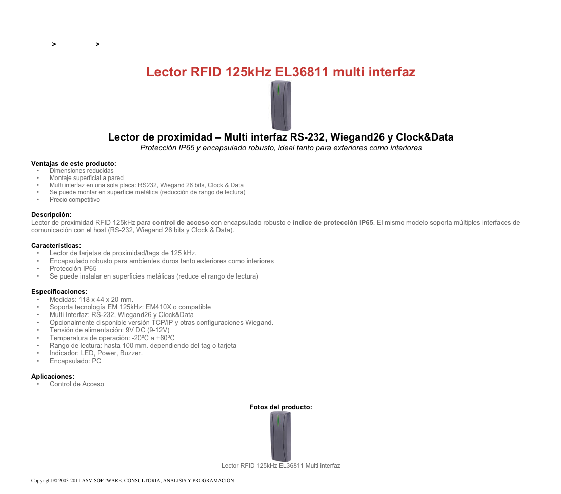 &#10;&#10;Inicio &gt; Productos &gt; Lectores y grabadores RFID 125 kHz&#10;&#10;Lector RFID 125kHz EL36811 multi interfaz&#10;￼&#10;Lector de proximidad – Multi interfaz RS-232, Wiegand26 y Clock&amp;Data&#10;Protección IP65 y encapsulado robusto, ideal tanto para exteriores como interiores&#10;&#10;Ventajas de este producto:&#10;Dimensiones reducidas&#10;Montaje superficial a pared&#10;Multi interfaz en una sola placa: RS232, Wiegand 26 bits, Clock &amp; Data&#10;Se puede montar en superficie metálica (reducción de rango de lectura)&#10;Precio competitivo&#10;&#10;Descripción:&#10;Lector de proximidad RFID 125kHz para control de acceso con encapsulado robusto e índice de protección IP65. El mismo modelo soporta múltiples interfaces de comunicación con el host (RS-232, Wiegand 26 bits y Clock &amp; Data).&#10;&#10;Características:  &#10;Lector de tarjetas de proximidad/tags de 125 kHz.&#10;Encapsulado robusto para ambientes duros tanto exteriores como interiores&#10;Protección IP65&#10;Se puede instalar en superficies metálicas (reduce el rango de lectura)&#10;&#10;Especificaciones: &#10;Medidas: 118 x 44 x 20 mm.&#10;Soporta tecnología EM 125kHz: EM410X o compatible&#10;Multi Interfaz: RS-232, Wiegand26 y Clock&amp;Data&#10;Opcionalmente disponible versión TCP/IP y otras configuraciones Wiegand.&#10;Tensión de alimentación: 9V DC (9-12V)&#10;Temperatura de operación: -20ºC a +60ºC&#10;Rango de lectura: hasta 100 mm. dependiendo del tag o tarjeta&#10;Indicador: LED, Power, Buzzer.&#10;Encapsulado: PC&#10;&#10;Aplicaciones: &#10;Control de Acceso&#10;&#10;&#10;Fotos del producto:&#10;￼&#10;Lector RFID 125kHz EL36811 Multi interfaz&#10;&#10;Copyright © 2003-2011 ASV-SOFTWARE. CONSULTORIA, ANALISIS Y PROGRAMACION. Condiciones.&#10;