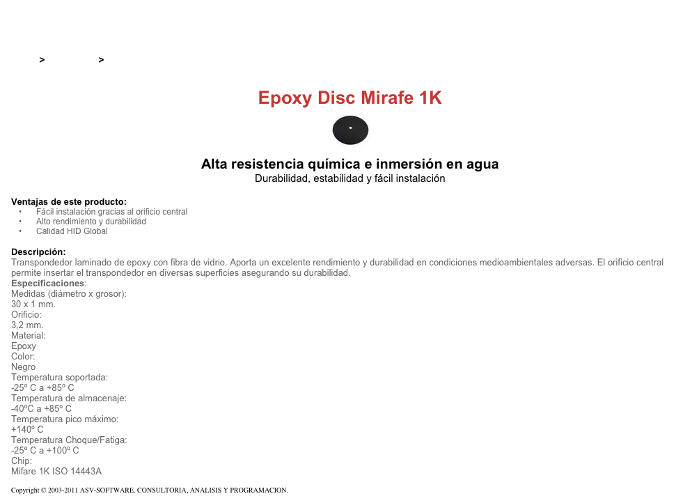 &#10;&#10;Inicio &gt; Productos &gt; Tag RFID de 13,56 Mhz&#10;&#10;Epoxy Disc Mirafe 1K&#10;￼ Alta resistencia química e inmersión en agua&#10;Durabilidad, estabilidad y fácil instalación&#10;&#10;Ventajas de este producto:&#10;Fácil instalación gracias al orificio central&#10;Alto rendimiento y durabilidad&#10;Calidad HID Global&#10;&#10;Descripción:&#10;Transpondedor laminado de epoxy con fibra de vidrio. Aporta un excelente rendimiento y durabilidad en condiciones medioambientales adversas. El orificio central permite insertar el transpondedor en diversas superficies asegurando su durabilidad.&#10;Especificaciones:&#10;Medidas (diámetro x grosor):&#10;30 x 1 mm.&#10;Orificio:&#10;3,2 mm.&#10;Material:&#10;Epoxy&#10;Color:&#10;Negro&#10;Temperatura soportada:&#10;-25º C a +85º C&#10;Temperatura de almacenaje:&#10;-40ºC a +85º C&#10;Temperatura pico máximo:&#10;+140º C&#10;Temperatura Choque/Fatiga:&#10;-25º C a +100º C&#10;Chip:&#10;Mifare 1K ISO 14443A&#10;&#10;Copyright © 2003-2011 ASV-SOFTWARE. CONSULTORIA, ANALISIS Y PROGRAMACION. Condiciones.&#10;