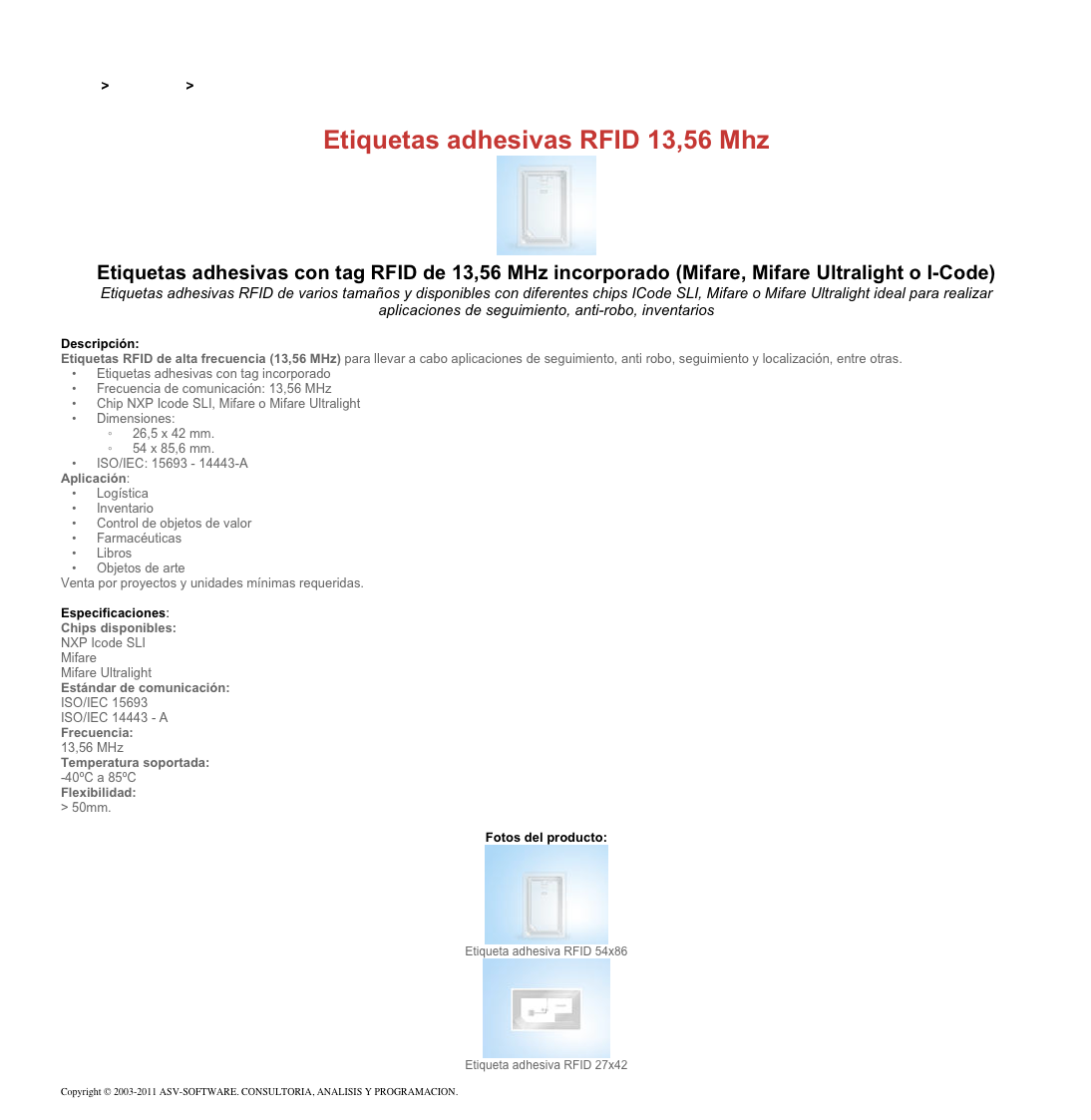 &#10;&#10;Inicio &gt; Productos &gt; Etiquetas RFID de 13,56 Mhz&#10;&#10;Etiquetas adhesivas RFID 13,56 Mhz&#10;￼ Etiquetas adhesivas con tag RFID de 13,56 MHz incorporado (Mifare, Mifare Ultralight o I-Code)&#10;Etiquetas adhesivas RFID de varios tamaños y disponibles con diferentes chips ICode SLI, Mifare o Mifare Ultralight ideal para realizar aplicaciones de seguimiento, anti-robo, inventarios&#10;&#10;Descripción:&#10;Etiquetas RFID de alta frecuencia (13,56 MHz) para llevar a cabo aplicaciones de seguimiento, anti robo, seguimiento y localización, entre otras.&#10;Etiquetas adhesivas con tag incorporado&#10;Frecuencia de comunicación: 13,56 MHz&#10;Chip NXP Icode SLI, Mifare o Mifare Ultralight&#10;Dimensiones:&#10;26,5 x 42 mm.&#10;54 x 85,6 mm.&#10;ISO/IEC: 15693 - 14443-A&#10;Aplicación:&#10;Logística&#10;Inventario&#10;Control de objetos de valor&#10;Farmacéuticas&#10;Libros&#10;Objetos de arte&#10;Venta por proyectos y unidades mínimas requeridas.&#10;&#10;Especificaciones:&#10;Chips disponibles:&#10;NXP Icode SLI Mifare Mifare Ultralight&#10;Estándar de comunicación:&#10;ISO/IEC 15693 ISO/IEC 14443 - A&#10;Frecuencia:&#10;13,56 MHz&#10;Temperatura soportada:&#10;-40ºC a 85ºC&#10;Flexibilidad:&#10;&gt; 50mm.&#10;&#10;Fotos del producto:&#10;￼&#10;Etiqueta adhesiva RFID 54x86&#10;￼&#10;Etiqueta adhesiva RFID 27x42&#10;&#10;Copyright © 2003-2011 ASV-SOFTWARE. CONSULTORIA, ANALISIS Y PROGRAMACION. Condiciones.&#10;