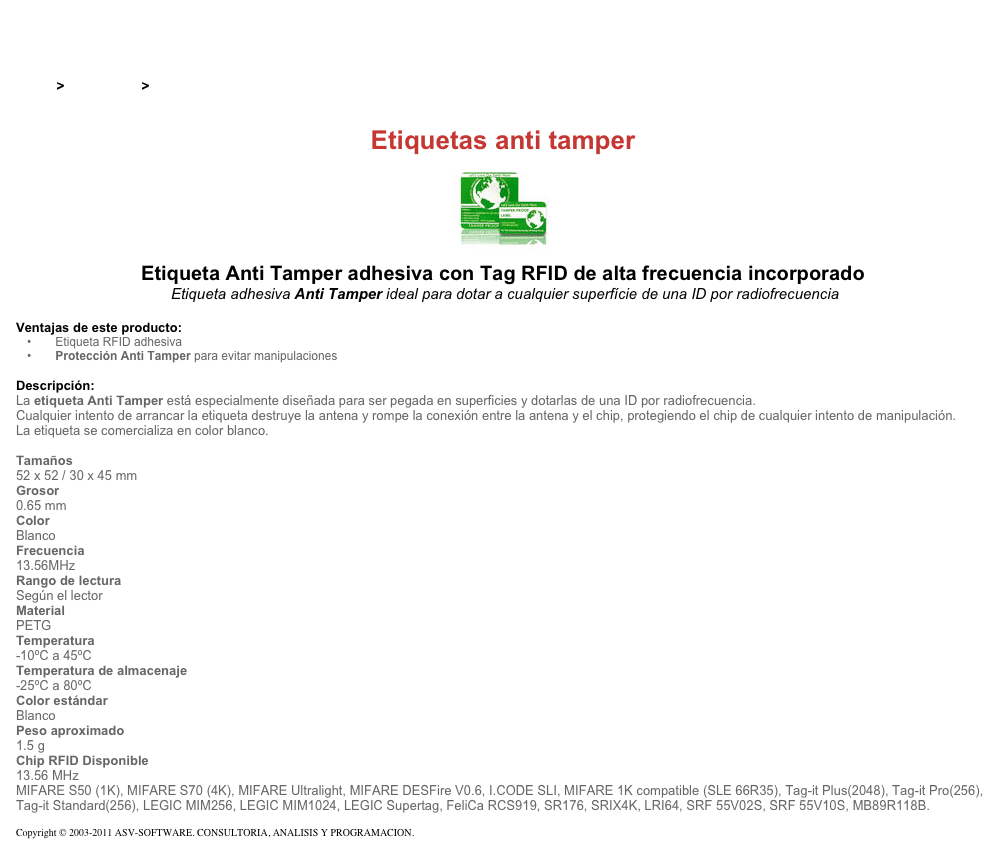 &#10;&#10;Inicio &gt; Productos &gt; Etiquetas RFID de 13,56 Mhz&#10;&#10;Etiquetas anti tamper&#10;￼ Etiqueta Anti Tamper adhesiva con Tag RFID de alta frecuencia incorporado&#10; Etiqueta adhesiva Anti Tamper ideal para dotar a cualquier superfície de una ID por radiofrecuencia&#10;&#10;Ventajas de este producto:&#10; Etiqueta RFID adhesiva&#10; Protección Anti Tamper para evitar manipulaciones&#10;&#10;Descripción:&#10;La etiqueta Anti Tamper está especialmente diseñada para ser pegada en superficies y dotarlas de una ID por radiofrecuencia.&#10;Cualquier intento de arrancar la etiqueta destruye la antena y rompe la conexión entre la antena y el chip, protegiendo el chip de cualquier intento de manipulación.&#10;La etiqueta se comercializa en color blanco.&#10; &#10;Tamaños  &#10;52 x 52 / 30 x 45 mm&#10;Grosor  &#10;0.65 mm&#10;Color &#10;Blanco&#10;Frecuencia  &#10;13.56MHz&#10;Rango de lectura  &#10;Según el lector&#10;Material  &#10;PETG&#10;Temperatura  &#10;-10ºC a 45ºC&#10;Temperatura de almacenaje  &#10;-25ºC a 80ºC&#10;Color estándar &#10;Blanco&#10;Peso aproximado  &#10;1.5 g&#10;Chip RFID Disponible &#10;13.56 MHz  MIFARE S50 (1K), MIFARE S70 (4K), MIFARE Ultralight, MIFARE DESFire V0.6, I.CODE SLI, MIFARE 1K compatible (SLE 66R35), Tag-it Plus(2048), Tag-it Pro(256), Tag-it Standard(256), LEGIC MIM256, LEGIC MIM1024, LEGIC Supertag, FeliCa RCS919, SR176, SRIX4K, LRI64, SRF 55V02S, SRF 55V10S, MB89R118B.&#10;&#10;Copyright © 2003-2011 ASV-SOFTWARE. CONSULTORIA, ANALISIS Y PROGRAMACION. Condiciones.&#10;