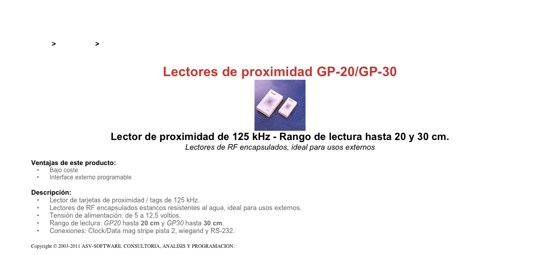 &#10;&#10;Inicio &gt; Productos &gt; Lectores y grabadores RFID 125 kHz&#10;&#10;Lectores de proximidad GP-20/GP-30&#10;￼&#10;Lector de proximidad de 125 kHz - Rango de lectura hasta 20 y 30 cm.&#10;Lectores de RF encapsulados, ideal para usos externos&#10;&#10;Ventajas de este producto:&#10;Bajo coste&#10;Interface externo programable&#10;&#10;Descripción:&#10;Lector de tarjetas de proximidad / tags de 125 kHz.&#10;Lectores de RF encapsulados estancos resistentes al agua, ideal para usos externos.&#10;Tensión de alimentación: de 5 a 12,5 voltios.&#10;Rango de lectura: GP20 hasta 20 cm y GP30 hasta 30 cm.&#10;Conexiones: Clock/Data mag stripe pista 2, wiegand y RS-232.&#10;&#10;Copyright © 2003-2011 ASV-SOFTWARE. CONSULTORIA, ANALISIS Y PROGRAMACION. Condiciones.&#10;