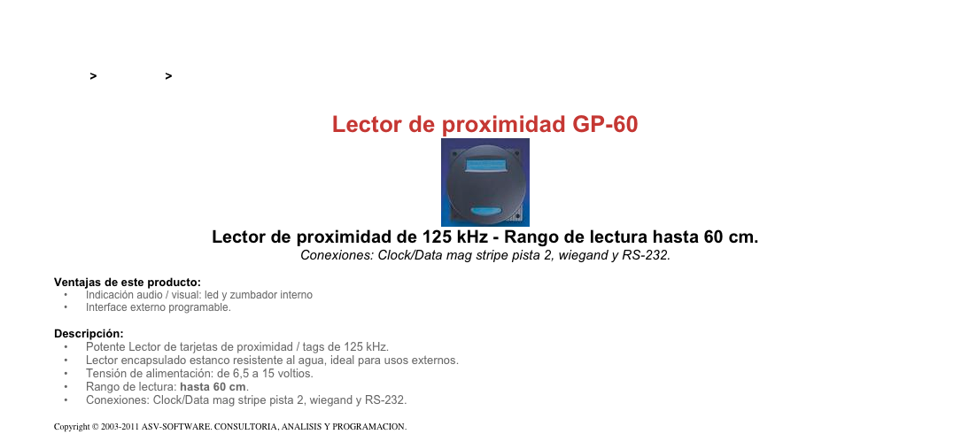 &#10;&#10;Inicio &gt; Productos &gt; Lectores y grabadores RFID 125 kHz&#10;&#10;Lector de proximidad GP-60&#10;￼&#10;Lector de proximidad de 125 kHz - Rango de lectura hasta 60 cm.&#10;Conexiones: Clock/Data mag stripe pista 2, wiegand y RS-232.&#10;&#10;Ventajas de este producto:&#10;Indicación audio / visual: led y zumbador interno&#10;Interface externo programable.&#10;&#10;Descripción:&#10;Potente Lector de tarjetas de proximidad / tags de 125 kHz.&#10;Lector encapsulado estanco resistente al agua, ideal para usos externos.&#10;Tensión de alimentación: de 6,5 a 15 voltios.&#10;Rango de lectura: hasta 60 cm.&#10;Conexiones: Clock/Data mag stripe pista 2, wiegand y RS-232.&#10;&#10;Copyright © 2003-2011 ASV-SOFTWARE. CONSULTORIA, ANALISIS Y PROGRAMACION. Condiciones.&#10;