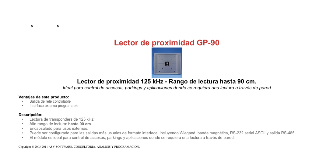 &#10;&#10;Inicio &gt; Productos &gt; Lectores y grabadores RFID 125 kHz&#10;&#10;Lector de proximidad GP-90&#10;￼&#10;Lector de proximidad 125 kHz - Rango de lectura hasta 90 cm.&#10;Ideal para control de accesos, parkings y aplicaciones donde se requiera una lectura a través de pared&#10;&#10;Ventajas de este producto:&#10;Salida de relé controlable&#10;Interface externo programable&#10;&#10;Descripción:&#10;Lectura de transponders de 125 kHz.&#10;Alto rango de lectura: hasta 90 cm.&#10;Encapsulado para usos externos.&#10;Puede ser configurado para las salidas más usuales de formato interface, incluyendo Wiegand, banda magnética, RS-232 serial ASCII y salida RS-485.&#10;El módulo es ideal para control de accesos, parkings y aplicaciones donde se requiera una lectura a través de pared.&#10;&#10;Copyright © 2003-2011 ASV-SOFTWARE. CONSULTORIA, ANALISIS Y PROGRAMACION. Condiciones.&#10;