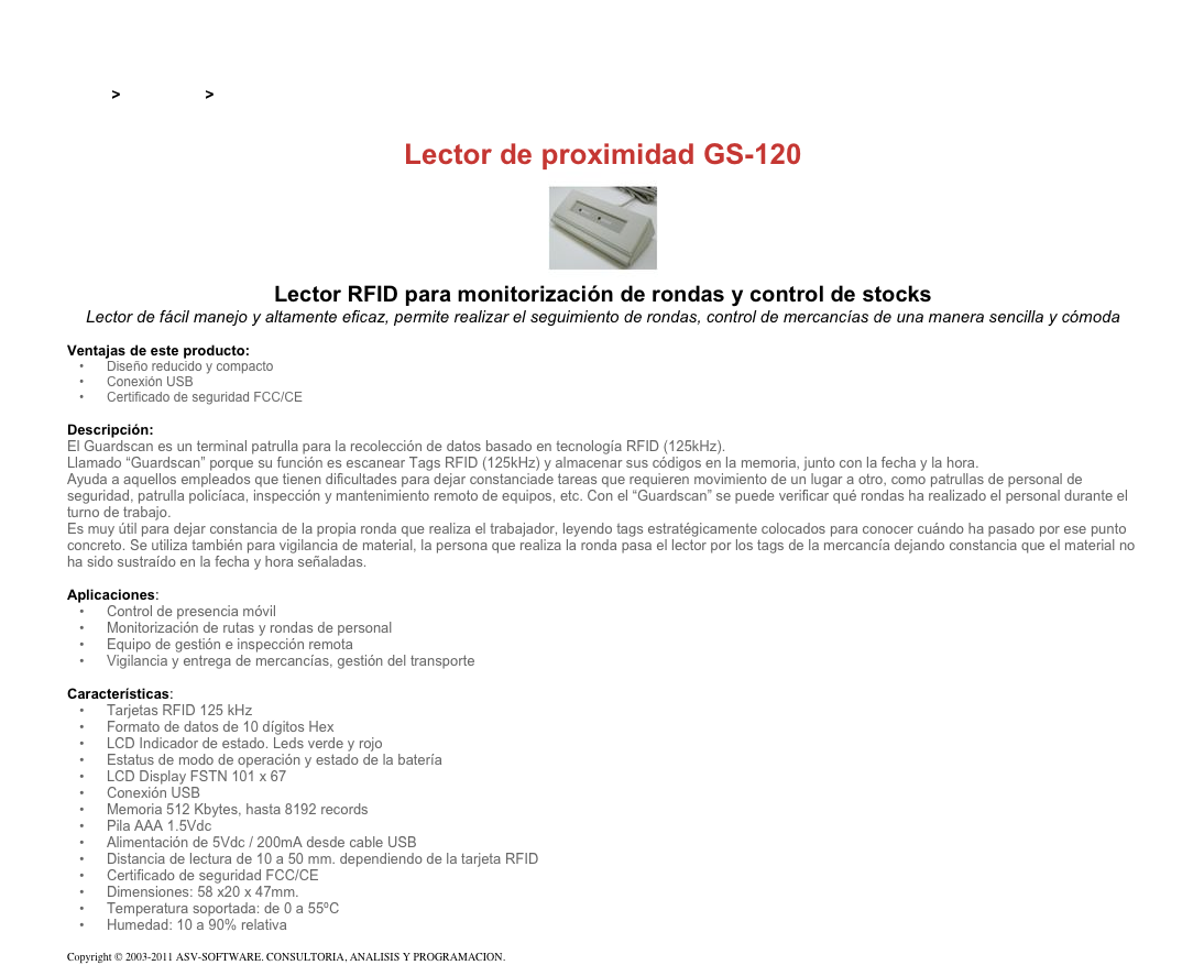 &#10;&#10;Inicio &gt; Productos &gt; Lectores y grabadores RFID 125 kHz&#10;&#10;Lector de proximidad GS-120&#10;￼&#10;Lector RFID para monitorización de rondas y control de stocks&#10;Lector de fácil manejo y altamente eficaz, permite realizar el seguimiento de rondas, control de mercancías de una manera sencilla y cómoda&#10;&#10;Ventajas de este producto:&#10;Diseño reducido y compacto&#10;Conexión USB&#10;Certificado de seguridad FCC/CE&#10;&#10;Descripción:&#10;El Guardscan es un terminal patrulla para la recolección de datos basado en tecnología RFID (125kHz).&#10;Llamado “Guardscan” porque su función es escanear Tags RFID (125kHz) y almacenar sus códigos en la memoria, junto con la fecha y la hora.&#10;Ayuda a aquellos empleados que tienen dificultades para dejar constanciade tareas que requieren movimiento de un lugar a otro, como patrullas de personal de seguridad, patrulla policíaca, inspección y mantenimiento remoto de equipos, etc. Con el “Guardscan” se puede verificar qué rondas ha realizado el personal durante el turno de trabajo.&#10;Es muy útil para dejar constancia de la propia ronda que realiza el trabajador, leyendo tags estratégicamente colocados para conocer cuándo ha pasado por ese punto concreto. Se utiliza también para vigilancia de material, la persona que realiza la ronda pasa el lector por los tags de la mercancía dejando constancia que el material no ha sido sustraído en la fecha y hora señaladas.&#10;&#10;Aplicaciones:&#10;Control de presencia móvil&#10;Monitorización de rutas y rondas de personal&#10;Equipo de gestión e inspección remota&#10;Vigilancia y entrega de mercancías, gestión del transporte&#10;&#10;Características:&#10;Tarjetas RFID 125 kHz&#10;Formato de datos de 10 dígitos Hex&#10;LCD Indicador de estado. Leds verde y rojo&#10;Estatus de modo de operación y estado de la batería&#10;LCD Display FSTN 101 x 67&#10;Conexión USB&#10;Memoria 512 Kbytes, hasta 8192 records&#10;Pila AAA 1.5Vdc&#10;Alimentación de 5Vdc / 200mA desde cable USB&#10;Distancia de lectura de 10 a 50 mm. dependiendo de la tarjeta RFID&#10;Certificado de seguridad FCC/CE&#10;Dimensiones: 58 x20 x 47mm.&#10;Temperatura soportada: de 0 a 55ºC&#10;Humedad: 10 a 90% relativa&#10;&#10;Copyright © 2003-2011 ASV-SOFTWARE. CONSULTORIA, ANALISIS Y PROGRAMACION. Condiciones.&#10;