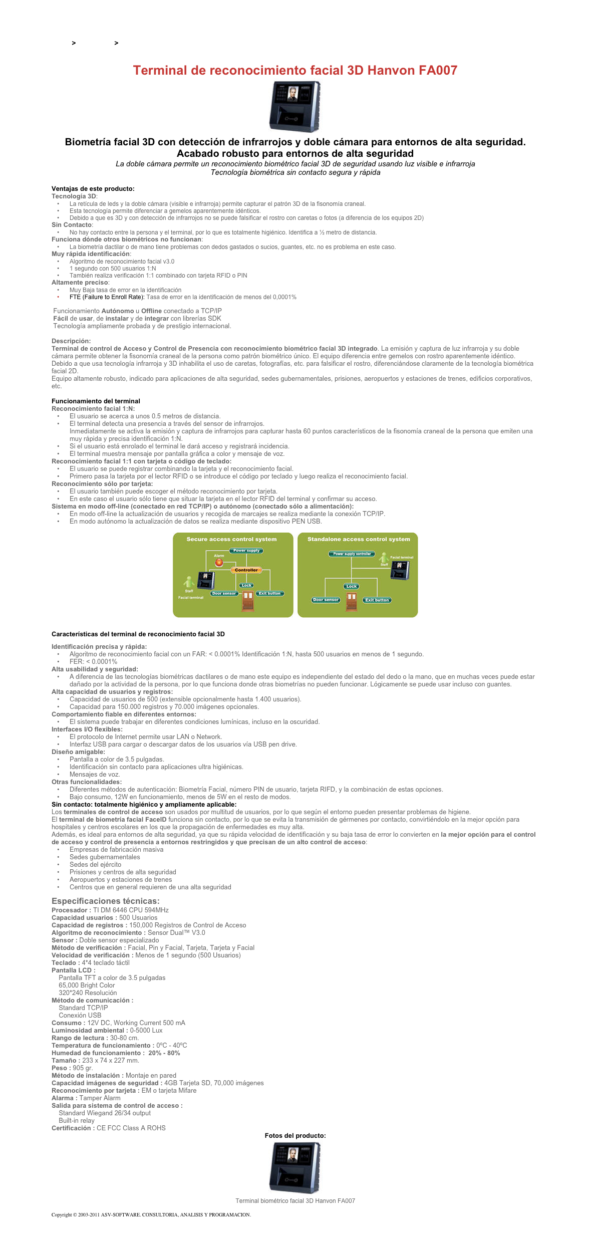 &#10;&#10;Inicio &gt; Productos &gt; Control de acceso biométrico&#10;&#10;Terminal de reconocimiento facial 3D Hanvon FA007&#10;￼&#10;Biometría facial 3D con detección de infrarrojos y doble cámara para entornos de alta seguridad. Acabado robusto para entornos de alta seguridad&#10;La doble cámara permite un reconocimiento biométrico facial 3D de seguridad usando luz visible e infrarroja&#10;Tecnología biométrica sin contacto segura y rápida&#10;&#10;Ventajas de este producto:&#10;Tecnología 3D:&#10;La retícula de leds y la doble cámara (visible e infrarroja) permite capturar el patrón 3D de la fisonomía craneal.&#10;Esta tecnología permite diferenciar a gemelos aparentemente idénticos.&#10;Debido a que es 3D y con detección de infrarrojos no se puede falsificar el rostro con caretas o fotos (a diferencia de los equipos 2D)&#10;Sin Contacto:&#10;No hay contacto entre la persona y el terminal, por lo que es totalmente higiénico. Identifica a ½ metro de distancia.&#10;Funciona dónde otros biométricos no funcionan:&#10;La biometría dactilar o de mano tiene problemas con dedos gastados o sucios, guantes, etc. no es problema en este caso.&#10;Muy rápida identificación:&#10;Algoritmo de reconocimiento facial v3.0&#10;1 segundo con 500 usuarios 1:N&#10;También realiza verificación 1:1 combinado con tarjeta RFID o PIN&#10;Altamente preciso:&#10;Muy Baja tasa de error en la identificación&#10;FTE (Failure to Enroll Rate): Tasa de error en la identificación de menos del 0,0001%&#10;&#10; Funcionamiento Autónomo u Offline conectado a TCP/IP  Fácil de usar, de instalar y de integrar con librerías SDK  Tecnología ampliamente probada y de prestigio internacional.  &#10;Descripción:&#10;Terminal de control de Acceso y Control de Presencia con reconocimiento biométrico facial 3D integrado. La emisión y captura de luz infrarroja y su doble cámara permite obtener la fisonomía craneal de la persona como patrón biométrico único. El equipo diferencia entre gemelos con rostro aparentemente idéntico.&#10;Debido a que usa tecnología infrarroja y 3D inhabilita el uso de caretas, fotografías, etc. para falsificar el rostro, diferenciándose claramente de la tecnología biométrica facial 2D.&#10;Equipo altamente robusto, indicado para aplicaciones de alta seguridad, sedes gubernamentales, prisiones, aeropuertos y estaciones de trenes, edificios corporativos, etc.&#10;&#10;Funcionamiento del terminal  &#10;Reconocimiento facial 1:N: &#10;El usuario se acerca a unos 0.5 metros de distancia.&#10;El terminal detecta una presencia a través del sensor de infrarrojos.  Inmediatamente se activa la emisión y captura de infrarrojos para capturar hasta 60 puntos característicos de la fisonomía craneal de la persona que emiten una muy rápida y precisa identificación 1:N.&#10;Si el usuario está enrolado el terminal le dará acceso y registrará incidencia. &#10;El terminal muestra mensaje por pantalla gráfica a color y mensaje de voz.&#10;Reconocimiento facial 1:1 con tarjeta o código de teclado: &#10;El usuario se puede registrar combinando la tarjeta y el reconocimiento facial.&#10;Primero pasa la tarjeta por el lector RFID o se introduce el código por teclado y luego realiza el reconocimiento facial.&#10;Reconocimiento sólo por tarjeta:&#10;El usuario también puede escoger el método reconocimiento por tarjeta.&#10;En este caso el usuario sólo tiene que situar la tarjeta en el lector RFID del terminal y confirmar su acceso.&#10;Sistema en modo off-line (conectado en red TCP/IP) o autónomo (conectado sólo a alimentación): &#10;En modo off-line la actualización de usuarios y recogida de marcajes se realiza mediante la conexión TCP/IP.&#10;En modo autónomo la actualización de datos se realiza mediante dispositivo PEN USB.&#10;&#10;￼&#10;&#10;Características del terminal de reconocimiento facial 3D  &#10;Identificación precisa y rápida:  &#10;Algoritmo de reconocimiento facial con un FAR: &lt; 0.0001% Identificación 1:N, hasta 500 usuarios en menos de 1 segundo. &#10;FER: &lt; 0.0001%&#10;Alta usabilidad y seguridad: &#10;A diferencia de las tecnologías biométricas dactilares o de mano este equipo es independiente del estado del dedo o la mano, que en muchas veces puede estar dañado por la actividad de la persona, por lo que funciona donde otras biometrías no pueden funcionar. Lógicamente se puede usar incluso con guantes.&#10;Alta capacidad de usuarios y registros: &#10;Capacidad de usuarios de 500 (extensible opcionalmente hasta 1.400 usuarios).&#10;Capacidad para 150.000 registros y 70.000 imágenes opcionales.&#10;Comportamiento fiable en diferentes entornos: &#10;El sistema puede trabajar en diferentes condiciones lumínicas, incluso en la oscuridad.&#10;Interfaces I/O flexibles:  &#10;El protocolo de Internet permite usar LAN o Network.&#10;Interfaz USB para cargar o descargar datos de los usuarios vía USB pen drive.&#10;Diseño amigable: &#10;Pantalla a color de 3.5 pulgadas.&#10;Identificación sin contacto para aplicaciones ultra higiénicas.&#10;Mensajes de voz.&#10;Otras funcionalidades:  &#10;Diferentes métodos de autenticación: Biometría Facial, número PIN de usuario, tarjeta RIFD, y la combinación de estas opciones.&#10;Bajo consumo, 12W en funcionamiento, menos de 5W en el resto de modos.&#10;Sin contacto: totalmente higiénico y ampliamente aplicable:&#10;Los terminales de control de acceso son usados por multitud de usuarios, por lo que según el entorno pueden presentar problemas de higiene.  El terminal de biometría facial FaceID funciona sin contacto, por lo que se evita la transmisión de gérmenes por contacto, convirtiéndolo en la mejor opción para hospitales y centros escolares en los que la propagación de enfermedades es muy alta.  Además, es ideal para entornos de alta seguridad, ya que su rápida velocidad de identificación y su baja tasa de error lo convierten en la mejor opción para el control de acceso y control de presencia a entornos restringidos y que precisan de un alto control de acceso:  &#10;Empresas de fabricación masiva&#10;Sedes gubernamentales&#10;Sedes del ejército&#10;Prisiones y centros de alta seguridad&#10;Aeropuertos y estaciones de trenes&#10;Centros que en general requieren de una alta seguridad&#10;&#10;Especificaciones técnicas:&#10;Procesador : TI DM 6446 CPU 594MHz&#10;Capacidad usuarios : 500 Usuarios&#10;Capacidad de registros : 150,000 Registros de Control de Acceso&#10;Algoritmo de reconocimiento : Sensor Dual™ V3.0&#10;Sensor : Doble sensor especializado&#10;Método de verificación : Facial, Pin y Facial, Tarjeta, Tarjeta y Facial&#10;Velocidad de verificación : Menos de 1 segundo (500 Usuarios)&#10;Teclado : 4*4 teclado táctil&#10;Pantalla LCD :  &#10;    Pantalla TFT a color de 3.5 pulgadas     65,000 Bright Color      320*240 Resolución&#10;Método de comunicación :  &#10;    Standard TCP/IP     Conexión USB&#10;Consumo : 12V DC, Working Current 500 mA&#10;Luminosidad ambiental : 0-5000 Lux&#10;Rango de lectura : 30-80 cm.&#10;Temperatura de funcionamiento : 0ºC - 40ºC&#10;Humedad de funcionamiento :  20% - 80%&#10;Tamaño : 233 x 74 x 227 mm.&#10;Peso : 905 gr.&#10;Método de instalación : Montaje en pared&#10;Capacidad imágenes de seguridad : 4GB Tarjeta SD, 70,000 imágenes&#10;Reconocimiento por tarjeta : EM o tarjeta Mifare&#10;Alarma : Tamper Alarm&#10;Salida para sistema de control de acceso :  &#10;    Standard Wiegand 26/34 output     Built-in relay &#10;Certificación : CE FCC Class A ROHS&#10;Fotos del producto:&#10;￼&#10;Terminal biométrico facial 3D Hanvon FA007&#10;&#10;Copyright © 2003-2011 ASV-SOFTWARE. CONSULTORIA, ANALISIS Y PROGRAMACION. Condiciones.&#10;