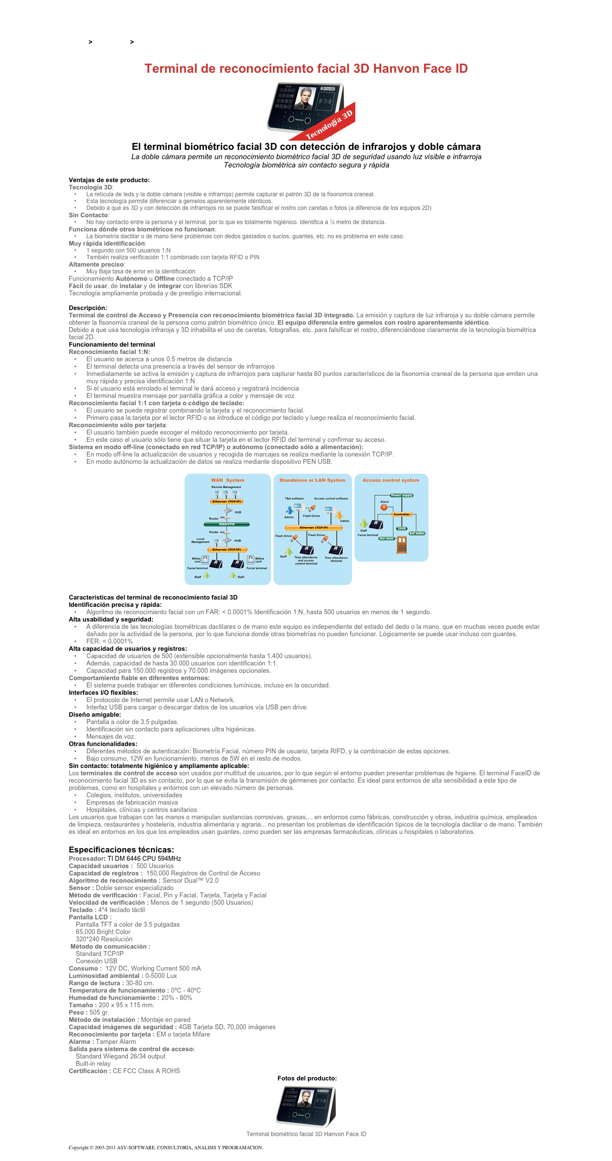 &#10;&#10;Inicio &gt; Productos &gt; Control de acceso biométrico&#10;&#10;Terminal de reconocimiento facial 3D Hanvon Face ID&#10;￼&#10;El terminal biométrico facial 3D con detección de infrarojos y doble cámara&#10;La doble cámara permite un reconocimiento biométrico facial 3D de seguridad usando luz visible e infrarroja&#10;Tecnología biométrica sin contacto segura y rápida&#10;&#10;Ventajas de este producto:&#10;Tecnología 3D:&#10;La retícula de leds y la doble cámara (visible e infrarroja) permite capturar el patrón 3D de la fisonomía craneal.&#10;Esta tecnología permite diferenciar a gemelos aparentemente idénticos.&#10;Debido a que es 3D y con detección de infrarrojos no se puede falsificar el rostro con caretas o fotos (a diferencia de los equipos 2D)&#10;Sin Contacto:&#10;No hay contacto entre la persona y el terminal, por lo que es totalmente higiénico. Identifica a ½ metro de distancia.&#10;Funciona dónde otros biométricos no funcionan:&#10;La biometría dactilar o de mano tiene problemas con dedos gastados o sucios, guantes, etc. no es problema en este caso.&#10;Muy rápida identificación:&#10;1 segundo con 500 usuarios 1:N&#10;También realiza verificación 1:1 combinado con tarjeta RFID o PIN&#10;Altamente preciso:&#10;Muy Baja tasa de error en la identificación&#10;Funcionamiento Autónomo u Offline conectado a TCP/IP Fácil de usar, de instalar y de integrar con librerías SDK Tecnología ampliamente probada y de prestigio internacional.  &#10;Descripción:&#10;Terminal de control de Acceso y Presencia con reconocimiento biométrico facial 3D integrado. La emisión y captura de luz infraroja y su doble cámara permite obtener la fisonomía craneal de la persona como patrón biométrico único. El equipo diferencia entre gemelos con rostro aparentemente idéntico.&#10;Debido a que usa tecnología infraroja y 3D inhabilita el uso de caretas, fotografias, etc. para falsificar el rostro, diferenciándose claramente de la tecnología biométrica facial 2D.&#10;Funcionamiento del terminal  &#10;Reconocimiento facial 1:N: &#10;El usuario se acerca a unos 0.5 metros de distancia&#10;El terminal detecta una presencia a través del sensor de infrarrojos&#10;Inmediatamente se activa la emisión y captura de infrarrojos para capturar hasta 60 puntos característicos de la fisonomía craneal de la persona que emiten una muy rápida y precisa identificación 1:N&#10;Si el usuario está enrolado el terminal le dará acceso y registrará incidencia&#10;El terminal muestra mensaje por pantalla gráfica a color y mensaje de voz&#10;Reconocimiento facial 1:1 con tarjeta o código de teclado:  &#10;El usuario se puede registrar combinando la tarjeta y el reconocimiento facial.&#10;Primero pasa la tarjeta por el lector RFID o se introduce el código por teclado y luego realiza el reconocimiento facial.&#10;Reconocimiento sólo por tarjeta:&#10;El usuario también puede escoger el método reconocimiento por tarjeta.&#10;En este caso el usuario sólo tiene que situar la tarjeta en el lector RFID del terminal y confirmar su acceso.&#10;Sistema en modo off-line (conectado en red TCP/IP) o autónomo (conectado sólo a alimentación):  &#10;En modo off-line la actualización de usuarios y recogida de marcajes se realiza mediante la conexión TCP/IP.&#10;En modo autónomo la actualización de datos se realiza mediante dispositivo PEN USB.&#10; &#10;￼&#10; &#10;Características del terminal de reconocimiento facial 3D   &#10;Identificación precisa y rápida:  &#10;Algoritmo de reconocimiento facial con un FAR: &lt; 0.0001% Identificación 1:N, hasta 500 usuarios en menos de 1 segundo.&#10;Alta usabilidad y seguridad: &#10;A diferencia de las tecnologías biométricas dactilares o de mano este equipo es independiente del estado del dedo o la mano, que en muchas veces puede estar dañado por la actividad de la persona, por lo que funciona donde otras biometrías no pueden funcionar. Lógicamente se puede usar incluso con guantes.&#10;FER: &lt; 0.0001%&#10;Alta capacidad de usuarios y registros:  &#10;Capacidad de usuarios de 500 (extensible opcionalmente hasta 1.400 usuarios).&#10;Además, capacidad de hasta 30.000 usuarios con identificación 1:1.  &#10;Capacidad para 150.000 registros y 70.000 imágenes opcionales.&#10;Comportamiento fiable en diferentes entornos: &#10;El sistema puede trabajar en diferentes condiciones lumínicas, incluso en la oscuridad.&#10;Interfaces I/O flexibles:  &#10;El protocolo de Internet permite usar LAN o Network.&#10;Interfaz USB para cargar o descargar datos de los usuarios vía USB pen drive.&#10;Diseño amigable: &#10;Pantalla a color de 3.5 pulgadas.&#10;Identificación sin contacto para aplicaciones ultra higiénicas.&#10;Mensajes de voz.&#10;Otras funcionalidades:  &#10;Diferentes métodos de autenticación: Biometría Facial, número PIN de usuario, tarjeta RIFD, y la combinación de estas opciones.&#10;Bajo consumo, 12W en funcionamiento, menos de 5W en el resto de modos.&#10;Sin contacto: totalmente higiénico y ampliamente aplicable:&#10;Los terminales de control de acceso son usados por multitud de usuarios, por lo que según el entorno pueden presentar problemas de higiene. El terminal FaceID de reconocimiento facial 3D es sin contacto, por lo que se evita la transmisión de gérmenes por contacto. Es ideal para entornos de alta sensibilidad a este tipo de problemas, como en hospitales y entornos con un elevado número de personas.&#10;Colegios, institutos, universidades&#10;Empresas de fabricación masiva&#10;Hospitales, clínicas y centros sanitarios&#10;Los usuarios que trabajan con las manos o manipulan sustancias corrosivas, grasas,... en entornos como fábricas, construcción y obras, industria química, empleados de limpieza, restaurantes y hostelería, industria alimentaria y agraria... no presentan los problemas de identificación típicos de la tecnología dactilar o de mano. También es ideal en entornos en los que los empleados usan guantes, como pueden ser las empresas farmacéuticas, clínicas u hospitales o laboratorios.&#10;&#10;Especificaciones técnicas:&#10;Procesador: TI DM 6446 CPU 594MHz&#10;Capacidad usuarios :  500 Usuarios&#10;Capacidad de registros :  150,000 Registros de Control de Acceso&#10;Algoritmo de reconocimiento : Sensor Dual™ V2.0&#10;Sensor : Doble sensor especializado&#10;Método de verificación : Facial, Pin y Facial, Tarjeta, Tarjeta y Facial&#10;Velocidad de verificación : Menos de 1 segundo (500 Usuarios)&#10;Teclado : 4*4 teclado táctil&#10;Pantalla LCD :  &#10;    Pantalla TFT a color de 3.5 pulgadas     65,000 Bright Color      320*240 Resolución  Método de comunicación :  &#10;    Standard TCP/IP     Conexión USB Consumo :  12V DC, Working Current 500 mA&#10;Luminosidad ambiental : 0-5000 Lux&#10;Rango de lectura : 30-80 cm.&#10;Temperatura de funcionamiento : 0ºC - 40ºC&#10;Humedad de funcionamiento : 20% - 80%&#10;Tamaño : 200 x 95 x 115 mm.&#10;Peso : 505 gr.&#10;Método de instalación : Montaje en pared&#10;Capacidad imágenes de seguridad : 4GB Tarjeta SD, 70,000 imágenes&#10;Reconocimiento por tarjeta : EM o tarjeta Mifare&#10;Alarma : Tamper Alarm&#10;Salida para sistema de control de acceso:  &#10;    Standard Wiegand 26/34 output     Built-in relay  Certificación : CE FCC Class A ROHS&#10; Fotos del producto:&#10;￼&#10;Terminal biométrico facial 3D Hanvon Face ID&#10;&#10;Copyright © 2003-2011 ASV-SOFTWARE. CONSULTORIA, ANALISIS Y PROGRAMACION. Condiciones.&#10;