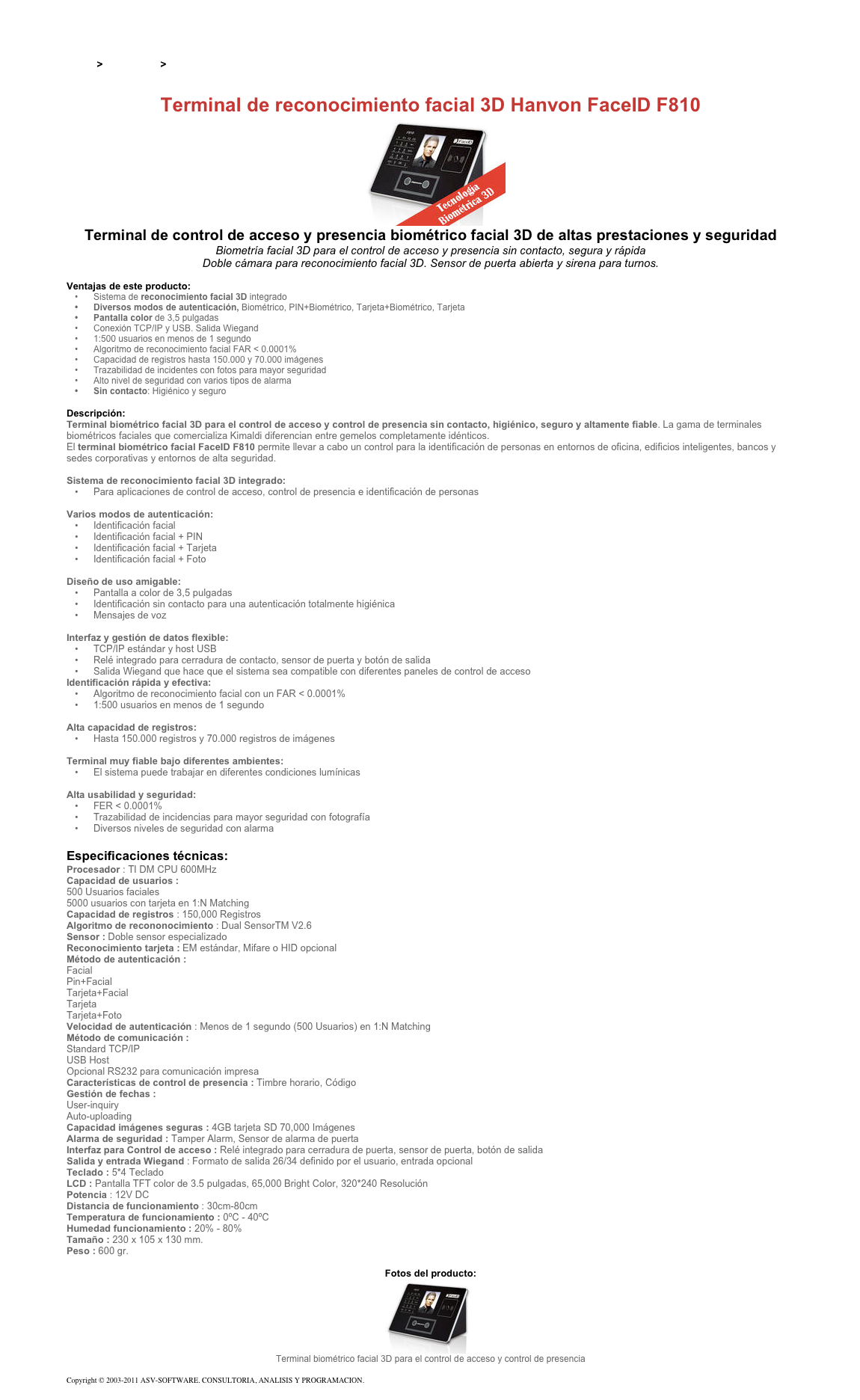 &#10;&#10;Inicio &gt; Productos &gt; Control de acceso biométrico&#10;&#10;Terminal de reconocimiento facial 3D Hanvon FaceID F810&#10;￼&#10;Terminal de control de acceso y presencia biométrico facial 3D de altas prestaciones y seguridad&#10;Biometría facial 3D para el control de acceso y presencia sin contacto, segura y rápida&#10;Doble cámara para reconocimiento facial 3D. Sensor de puerta abierta y sirena para turnos. &#10;&#10;Ventajas de este producto:&#10;Sistema de reconocimiento facial 3D integrado&#10;Diversos modos de autenticación, Biométrico, PIN+Biométrico, Tarjeta+Biométrico, Tarjeta  &#10;Pantalla color de 3,5 pulgadas&#10;Conexión TCP/IP y USB. Salida Wiegand&#10;1:500 usuarios en menos de 1 segundo&#10;Algoritmo de reconocimiento facial FAR &lt; 0.0001%&#10;Capacidad de registros hasta 150.000 y 70.000 imágenes&#10;Trazabilidad de incidentes con fotos para mayor seguridad&#10;Alto nivel de seguridad con varios tipos de alarma&#10;Sin contacto: Higiénico y seguro&#10;&#10;Descripción:&#10;Terminal biométrico facial 3D para el control de acceso y control de presencia sin contacto, higiénico, seguro y altamente fiable. La gama de terminales biométricos faciales que comercializa Kimaldi diferencian entre gemelos completamente idénticos.&#10;El terminal biométrico facial FaceID F810 permite llevar a cabo un control para la identificación de personas en entornos de oficina, edificios inteligentes, bancos y sedes corporativas y entornos de alta seguridad.&#10;&#10;Sistema de reconocimiento facial 3D integrado:&#10;Para aplicaciones de control de acceso, control de presencia e identificación de personas&#10;&#10;Varios modos de autenticación:&#10;Identificación facial&#10;Identificación facial + PIN&#10;Identificación facial + Tarjeta&#10;Identificación facial + Foto&#10;&#10;Diseño de uso amigable:&#10;Pantalla a color de 3,5 pulgadas&#10;Identificación sin contacto para una autenticación totalmente higiénica&#10;Mensajes de voz&#10;&#10;Interfaz y gestión de datos flexible: &#10;TCP/IP estándar y host USB&#10;Relé integrado para cerradura de contacto, sensor de puerta y botón de salida&#10;Salida Wiegand que hace que el sistema sea compatible con diferentes paneles de control de acceso&#10;Identificación rápida y efectiva:&#10;Algoritmo de reconocimiento facial con un FAR &lt; 0.0001%&#10;1:500 usuarios en menos de 1 segundo&#10;&#10;Alta capacidad de registros:&#10;Hasta 150.000 registros y 70.000 registros de imágenes&#10;&#10;Terminal muy fiable bajo diferentes ambientes:&#10;El sistema puede trabajar en diferentes condiciones lumínicas&#10;&#10;Alta usabilidad y seguridad:&#10;FER &lt; 0.0001%&#10;Trazabilidad de incidencias para mayor seguridad con fotografía&#10;Diversos niveles de seguridad con alarma&#10;&#10;Especificaciones técnicas:&#10;Procesador : TI DM CPU 600MHz&#10;Capacidad de usuarios :&#10;500 Usuarios faciales  5000 usuarios con tarjeta en 1:N Matching&#10;Capacidad de registros : 150,000 Registros&#10;Algoritmo de recononocimiento : Dual SensorTM V2.6&#10;Sensor : Doble sensor especializado&#10;Reconocimiento tarjeta : EM estándar, Mifare o HID opcional&#10;Método de autenticación :&#10;Facial  Pin+Facial  Tarjeta+Facial  Tarjeta  Tarjeta+Foto&#10;Velocidad de autenticación : Menos de 1 segundo (500 Usuarios) en 1:N Matching&#10;Método de comunicación :&#10;Standard TCP/IP USB Host  Opcional RS232 para comunicación impresa&#10;Características de control de presencia : Timbre horario, Código&#10;Gestión de fechas :&#10;User-inquiry Auto-uploading&#10;Capacidad imágenes seguras : 4GB tarjeta SD 70,000 Imágenes&#10;Alarma de seguridad : Tamper Alarm, Sensor de alarma de puerta &#10;Interfaz para Control de acceso : Relé integrado para cerradura de puerta, sensor de puerta, botón de salida&#10;Salida y entrada Wiegand : Formato de salida 26/34 definido por el usuario, entrada opcional&#10;Teclado : 5*4 Teclado&#10;LCD : Pantalla TFT color de 3.5 pulgadas, 65,000 Bright Color, 320*240 Resolución&#10;Potencia : 12V DC&#10;Distancia de funcionamiento : 30cm-80cm&#10;Temperatura de funcionamiento : 0ºC - 40ºC &#10;Humedad funcionamiento : 20% - 80%&#10;Tamaño : 230 x 105 x 130 mm.  &#10;Peso : 600 gr.&#10;&#10;Fotos del producto:&#10;￼&#10;Terminal biométrico facial 3D para el control de acceso y control de presencia&#10;&#10;Copyright © 2003-2011 ASV-SOFTWARE. CONSULTORIA, ANALISIS Y PROGRAMACION. Condiciones.&#10;