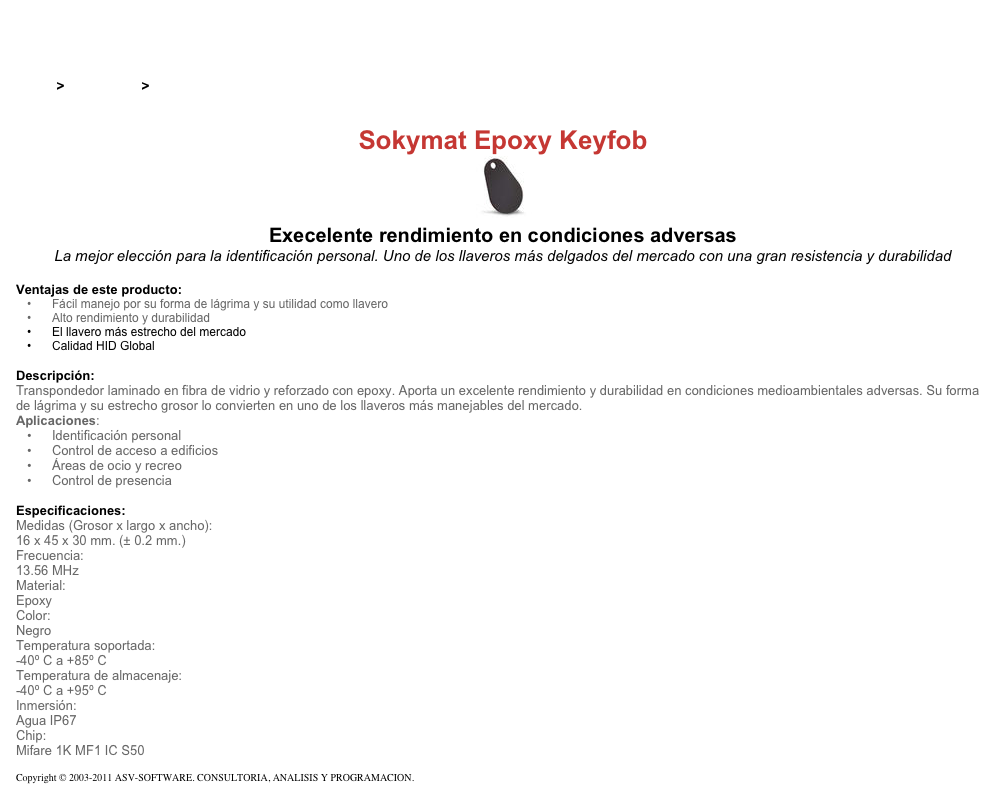 &#10;&#10;Inicio &gt; Productos &gt; Tag RFID de 13,56 Mhz&#10;&#10;Sokymat Epoxy Keyfob&#10;￼ Execelente rendimiento en condiciones adversas&#10;La mejor elección para la identificación personal. Uno de los llaveros más delgados del mercado con una gran resistencia y durabilidad&#10;&#10;Ventajas de este producto:&#10;Fácil manejo por su forma de lágrima y su utilidad como llavero&#10;Alto rendimiento y durabilidad&#10;El llavero más estrecho del mercado&#10;Calidad HID Global&#10;&#10;Descripción:&#10;Transpondedor laminado en fibra de vidrio y reforzado con epoxy. Aporta un excelente rendimiento y durabilidad en condiciones medioambientales adversas. Su forma de lágrima y su estrecho grosor lo convierten en uno de los llaveros más manejables del mercado.&#10;Aplicaciones:&#10;Identificación personal&#10;Control de acceso a edificios&#10;Áreas de ocio y recreo&#10;Control de presencia&#10;&#10;Especificaciones:&#10;Medidas (Grosor x largo x ancho):&#10;16 x 45 x 30 mm. (± 0.2 mm.)&#10;Frecuencia:&#10;13.56 MHz&#10;Material:&#10;Epoxy&#10;Color:&#10;Negro&#10;Temperatura soportada:&#10;-40º C a +85º C&#10;Temperatura de almacenaje:&#10;-40º C a +95º C&#10;Inmersión:&#10;Agua IP67&#10;Chip:&#10;Mifare 1K MF1 IC S50&#10;&#10;Copyright © 2003-2011 ASV-SOFTWARE. CONSULTORIA, ANALISIS Y PROGRAMACION. Condiciones.&#10;