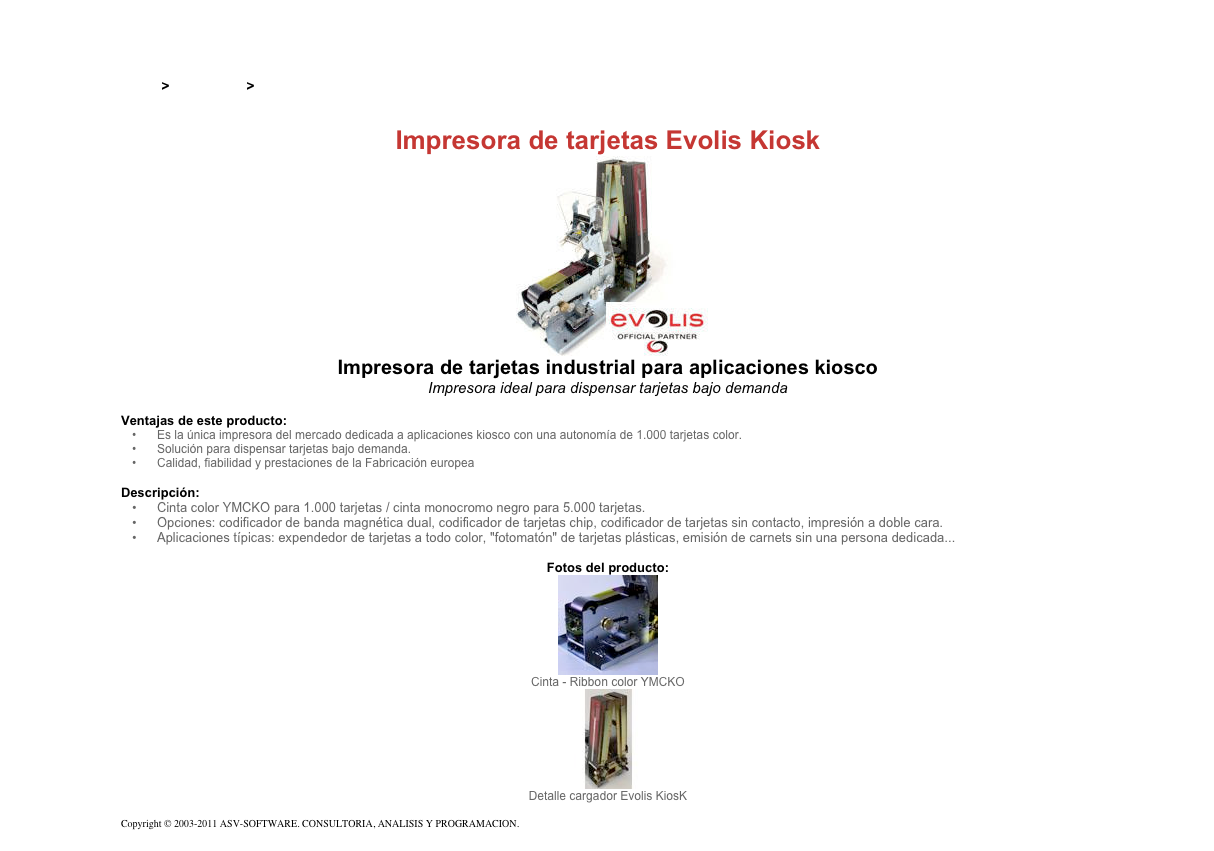 &#10;&#10;Inicio &gt; Productos &gt; Impresoras de tarjetas Evolis&#10;&#10;Impresora de tarjetas Evolis Kiosk&#10;￼&#10;Impresora de tarjetas industrial para aplicaciones kiosco&#10;Impresora ideal para dispensar tarjetas bajo demanda &#10;&#10;Ventajas de este producto:&#10;Es la única impresora del mercado dedicada a aplicaciones kiosco con una autonomía de 1.000 tarjetas color.&#10;Solución para dispensar tarjetas bajo demanda.&#10;Calidad, fiabilidad y prestaciones de la Fabricación europea&#10;&#10;Descripción:&#10;Cinta color YMCKO para 1.000 tarjetas / cinta monocromo negro para 5.000 tarjetas.&#10;Opciones: codificador de banda magnética dual, codificador de tarjetas chip, codificador de tarjetas sin contacto, impresión a doble cara.&#10;Aplicaciones típicas: expendedor de tarjetas a todo color, &quot;fotomatón&quot; de tarjetas plásticas, emisión de carnets sin una persona dedicada...&#10;&#10;Fotos del producto:&#10;￼&#10;Cinta - Ribbon color YMCKO&#10;￼&#10;Detalle cargador Evolis KiosK&#10;&#10;Copyright © 2003-2011 ASV-SOFTWARE. CONSULTORIA, ANALISIS Y PROGRAMACION. Condiciones.&#10;