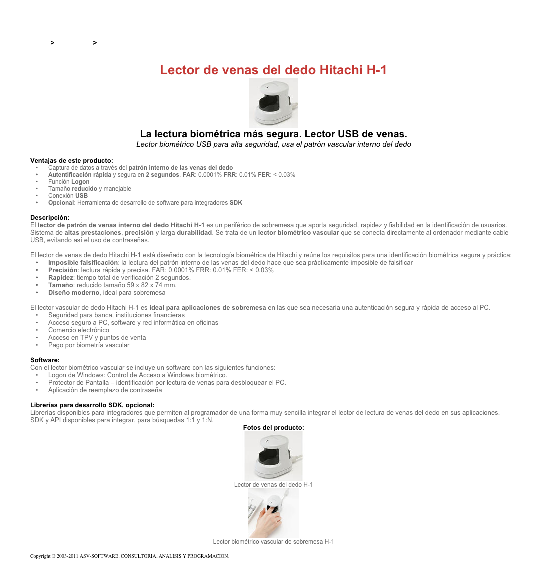 &#10;&#10;Inicio &gt; Productos &gt; Lectores de huella digital para PC&#10;&#10;Lector de venas del dedo Hitachi H-1&#10;￼&#10;La lectura biométrica más segura. Lector USB de venas.&#10;Lector biométrico USB para alta seguridad, usa el patrón vascular interno del dedo&#10;&#10;Ventajas de este producto:&#10;Captura de datos a través del patrón interno de las venas del dedo&#10;Autentificación rápida y segura en 2 segundos. FAR: 0.0001% FRR: 0.01% FER: &lt; 0.03%&#10;Función Logon&#10;Tamaño reducido y manejable&#10;Conexión USB&#10;Opcional: Herramienta de desarrollo de software para integradores SDK&#10;&#10;Descripción:&#10;El lector de patrón de venas interno del dedo Hitachi H-1 es un periférico de sobremesa que aporta seguridad, rapidez y fiabilidad en la identificación de usuarios.&#10;Sistema de altas prestaciones, precisión y larga durabilidad. Se trata de un lector biométrico vascular que se conecta directamente al ordenador mediante cable USB, evitando así el uso de contraseñas.&#10;&#10;El lector de venas de dedo Hitachi H-1 está diseñado con la tecnología biométrica de Hitachi y reúne los requisitos para una identificación biométrica segura y práctica:&#10;Imposible falsificación: la lectura del patrón interno de las venas del dedo hace que sea prácticamente imposible de falsificar&#10;Precisión: lectura rápida y precisa. FAR: 0.0001% FRR: 0.01% FER: &lt; 0.03%&#10;Rapidez: tiempo total de verificación 2 segundos.&#10;Tamaño: reducido tamaño 59 x 82 x 74 mm.&#10;Diseño moderno, ideal para sobremesa&#10;&#10;El lector vascular de dedo Hitachi H-1 es ideal para aplicaciones de sobremesa en las que sea necesaria una autenticación segura y rápida de acceso al PC.&#10;Seguridad para banca, instituciones financieras&#10;Acceso seguro a PC, software y red informática en oficinas&#10;Comercio electrónico&#10;Acceso en TPV y puntos de venta&#10;Pago por biometría vascular&#10;&#10;Software:&#10;Con el lector biométrico vascular se incluye un software con las siguientes funciones:&#10;Logon de Windows: Control de Acceso a Windows biométrico.&#10;Protector de Pantalla – identificación por lectura de venas para desbloquear el PC.&#10;Aplicación de reemplazo de contraseña&#10;&#10;Librerías para desarrollo SDK, opcional:&#10;Librerías disponibles para integradores que permiten al programador de una forma muy sencilla integrar el lector de lectura de venas del dedo en sus aplicaciones.&#10;SDK y API disponibles para integrar, para búsquedas 1:1 y 1:N.&#10;Fotos del producto:&#10;￼&#10;Lector de venas del dedo H-1&#10;￼&#10;Lector biométrico vascular de sobremesa H-1&#10;&#10;Copyright © 2003-2011 ASV-SOFTWARE. CONSULTORIA, ANALISIS Y PROGRAMACION. Condiciones.&#10;&#10;