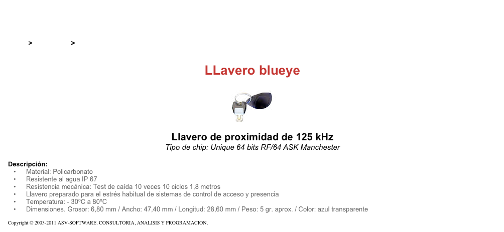 &#10;&#10;Inicio &gt; Productos &gt; Pulseras y llaveros RFID de 125 kHz&#10;&#10;LLavero blueye&#10;￼ Llavero de proximidad de 125 kHz&#10;Tipo de chip: Unique 64 bits RF/64 ASK Manchester&#10;&#10;Descripción:&#10;Material: Policarbonato&#10;Resistente al agua IP 67&#10;Resistencia mecánica: Test de caída 10 veces 10 ciclos 1,8 metros&#10;Llavero preparado para el estrés habitual de sistemas de control de acceso y presencia&#10;Temperatura: - 30ºC a 80ºC&#10;Dimensiones. Grosor: 6,80 mm / Ancho: 47,40 mm / Longitud: 28,60 mm / Peso: 5 gr. aprox. / Color: azul transparente&#10;&#10;Copyright © 2003-2011 ASV-SOFTWARE. CONSULTORIA, ANALISIS Y PROGRAMACION. Condiciones.&#10;