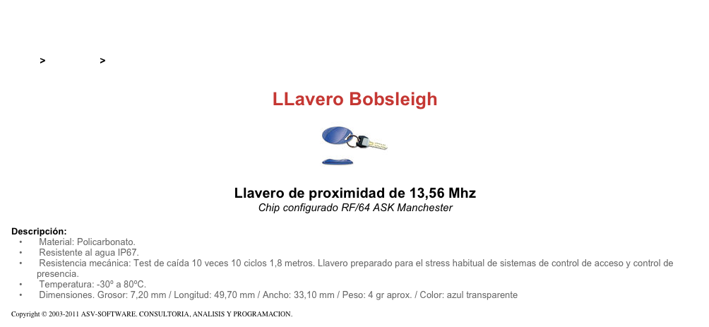 &#10;&#10;Inicio &gt; Productos &gt; Pulseras y llaveros RFID de 13,56 Mhz&#10;&#10;LLavero Bobsleigh&#10;￼ Llavero de proximidad de 125 kHz&#10;Chip configurado RF/64 ASK Manchester &#10;&#10;Descripción:&#10; Material: Policarbonato.&#10; Resistente al agua IP67.&#10; Resistencia mecánica: Test de caída 10 veces 10 ciclos 1,8 metros. Llavero preparado para el stress habitual de sistemas de control de acceso y control de  presencia.&#10; Temperatura: -30º a 80ºC.&#10; Dimensiones. Grosor: 7,20 mm / Longitud: 49,70 mm / Ancho: 33,10 mm / Peso: 4 gr aprox. / Color: azul transparente&#10;&#10;Copyright © 2003-2011 ASV-SOFTWARE. CONSULTORIA, ANALISIS Y PROGRAMACION. Condiciones.&#10;