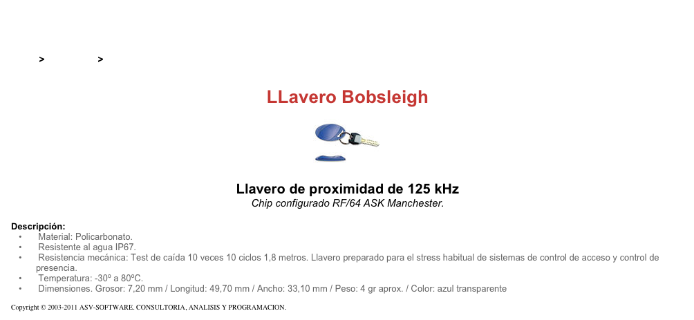 &#10;&#10;Inicio &gt; Productos &gt; Pulseras y llaveros RFID de 125 kHz&#10;&#10;LLavero Bobsleigh&#10;￼ Llavero de proximidad de 125 kHz&#10;Chip configurado RF/64 ASK Manchester. &#10;&#10;Descripción:&#10; Material: Policarbonato.&#10; Resistente al agua IP67.&#10; Resistencia mecánica: Test de caída 10 veces 10 ciclos 1,8 metros. Llavero preparado para el stress habitual de sistemas de control de acceso y control de  presencia.&#10; Temperatura: -30º a 80ºC.&#10; Dimensiones. Grosor: 7,20 mm / Longitud: 49,70 mm / Ancho: 33,10 mm / Peso: 4 gr aprox. / Color: azul transparente&#10;&#10;Copyright © 2003-2011 ASV-SOFTWARE. CONSULTORIA, ANALISIS Y PROGRAMACION. Condiciones.&#10;