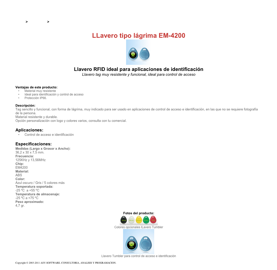 &#10;&#10;Inicio &gt; Productos &gt; Pulseras y llaveros RFID de 13,56 Mhz&#10;&#10;LLavero tipo lágrima EM-4200&#10;￼ Llavero RFID ideal para aplicaciones de identificación&#10;Llavero tag muy resistente y funcional, ideal para control de acceso&#10;&#10;&#10;Ventajas de este producto:&#10;Material muy resistente&#10;Ideal para identificación y control de acceso&#10;Protección IP66.&#10;&#10;Descripción:&#10;Tag sencillo y funcional, con forma de lágrima, muy indicado para ser usado en aplicaciones de control de acceso e identificación, en las que no se requiere fotografía de la persona.  &#10;Material resistente y durable.&#10;Opción personalización con logo y colores varios, consulta con tu comercial.&#10;&#10;Aplicaciones:&#10;Control de acceso e identificación&#10;&#10;Especificaciones:&#10;Medidas (Largo x Grosor x Ancho):&#10;36,2 x 30 x 7,5 mm.&#10;Frecuencia:&#10;125KHz y 13,56MHz&#10;Chip:&#10;EM4200&#10;Material:&#10;ABS&#10;Color:&#10;Azul oscuro / Gris / 5 colores más&#10;Temperatura soportada:&#10;-25 ºC  a +55 ºC&#10;Temperatura de almacenaje:&#10;-25 ºC a +75 ºC&#10;Peso aproximado:&#10;4,7 gr.&#10;&#10;Fotos del producto:&#10;￼&#10;Colores opcionales lLavero Tumbler&#10;￼&#10;Llavero Tumbler para control de acceso e identificación&#10;&#10;Copyright © 2003-2011 ASV-SOFTWARE. CONSULTORIA, ANALISIS Y PROGRAMACION. Condiciones.&#10;