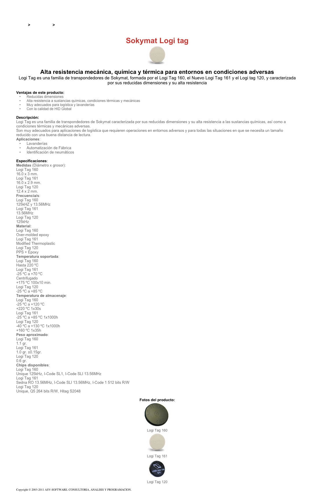 &#10;&#10;Inicio &gt; Productos &gt; Tag RFID de 13,56 Mhz&#10;&#10;Sokymat Logi tag&#10;￼ Alta resistencia mecánica, química y térmica para entornos en condiciones adversas&#10;Logi Tag es una familia de transpondedores de Sokymat, formada por el Logi Tag 160, el Nuevo Logi Tag 161 y el Logi tag 120, y caracterizada por sus reducidas dimensiones y su alta resistencia&#10;&#10;Ventajas de este producto:&#10;Reducidas dimensiones&#10;Alta resistencia a sustancias químicas, condiciones térmicas y mecánicas&#10;Muy adecuados para logística y lavanderías&#10;Con la calidad de HID Global&#10;&#10;Descripción:&#10;Logi Tag es una familia de transpondedores de Sokymat caracterizada por sus reducidas dimensiones y su alta resistencia a las sustancias químicas, así como a condiciones térmicas y mecánicas adversas.&#10;Son muy adecuados para aplicaciones de logística que requieren operaciones en entornos adversos y para todas las situaciones en que se necesita un tamaño reducido con una buena distancia de lectura.&#10;Aplicaciones:&#10;Lavanderías&#10;Automatización de Fábrica&#10;Identificación de neumáticos&#10;&#10;Especificaciones:&#10;Medidas (Diámetro x grosor):&#10;Logi Tag 160&#10;16.0 x 3 mm.&#10;Logi Tag 161&#10;16.0 x 2.9 mm.&#10;Logi Tag 120&#10;12.4 x 2 mm.&#10;Frecuencia/s:&#10;Logi Tag 160&#10;125kHZ y 13.56MHz&#10;Logi Tag 161&#10;13.56MHz&#10;Logi Tag 120&#10;125kHz&#10;Material:&#10;Logi Tag 160&#10;Over-molded epoxy&#10;Logi Tag 161&#10;Modified Thermoplastic&#10;Logi Tag 120&#10;PPS + Epoxy&#10;Temperatura soportada:&#10;Logi Tag 160&#10;Hasta 220 ºC&#10;Logi Tag 161&#10;-25 ºC a +70 ºC&#10;Centrifugado&#10;+175 ºC 100x10 min.&#10;Logi Tag 120&#10;-25 ºC a +85 ºC&#10;Temperatura de almacenaje:&#10;Logi Tag 160&#10;-25 ºC a +120 ºC&#10;+220 ºC 1x30s&#10;Logi Tag 161&#10;-25 ºC a +85 ºC 1x1000h&#10;Logi Tag 120&#10;-40 ºC a +130 ºC 1x1000h&#10;+160 ºC 1x35h&#10;Peso aproximado:&#10;Logi Tag 160&#10;1.1 gr.&#10;Logi Tag 161&#10;1.0 gr. ±0.15gr.&#10;Logi Tag 120&#10;0.6 gr.&#10;Chips disponibles:&#10;Logi Tag 160&#10;Unique 125kHz, I-Code SL1, I-Code SLI 13.56MHz&#10;Logi Tag 161&#10;Sedna RO 13.56MHz, I-Code SLI 13.56MHz, I-Code 1 512 bits R/W&#10;Logi Tag 120&#10;Unique, Q5 264 bits R/W, Hitag S2048&#10;&#10;Fotos del producto:&#10;￼&#10;Logi Tag 160&#10;￼&#10;Logi Tag 161&#10;￼&#10;Logi Tag 120&#10;&#10;Copyright © 2003-2011 ASV-SOFTWARE. CONSULTORIA, ANALISIS Y PROGRAMACION. Condiciones.&#10;