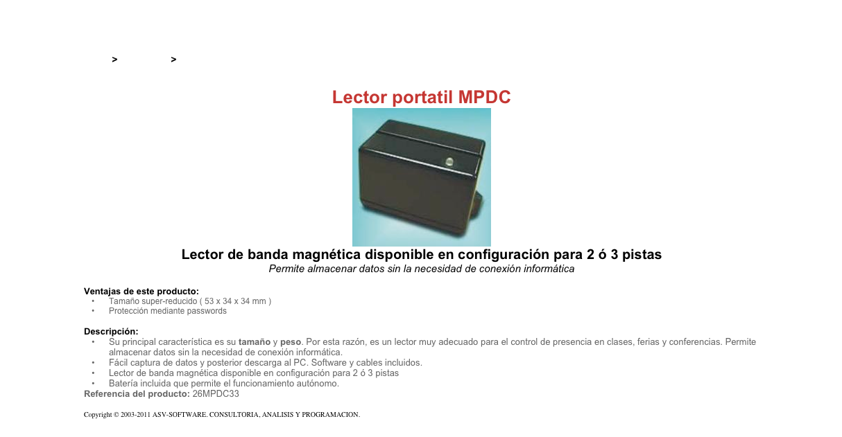 &#10;&#10;Inicio &gt; Productos &gt; Lectores magnéticos portatiles&#10;&#10;Lector portatil MPDC&#10;￼&#10;Lector de banda magnética disponible en configuración para 2 ó 3 pistas&#10;Permite almacenar datos sin la necesidad de conexión informática&#10;&#10;Ventajas de este producto:&#10;Tamaño super-reducido ( 53 x 34 x 34 mm )&#10;Protección mediante passwords&#10;&#10;Descripción:&#10;Su principal característica es su tamaño y peso. Por esta razón, es un lector muy adecuado para el control de presencia en clases, ferias y conferencias. Permite almacenar datos sin la necesidad de conexión informática.&#10;Fácil captura de datos y posterior descarga al PC. Software y cables incluidos.&#10;Lector de banda magnética disponible en configuración para 2 ó 3 pistas&#10;Batería incluida que permite el funcionamiento autónomo.&#10;Referencia del producto: 26MPDC33&#10;&#10;Copyright © 2003-2011 ASV-SOFTWARE. CONSULTORIA, ANALISIS Y PROGRAMACION. Condiciones.&#10;