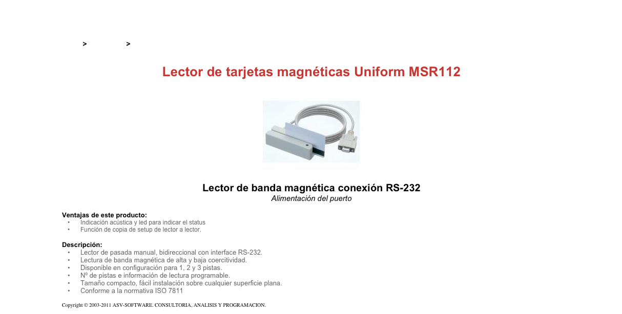 &#10;&#10;Inicio &gt; Productos &gt; Lectores de tarjetas magnéticas de pasada&#10;&#10;Lector de tarjetas magnéticas Uniform MSR112&#10;￼&#10;Lector de banda magnética conexión RS-232&#10;Alimentación del puerto&#10;&#10;Ventajas de este producto:&#10;Indicación acústica y led para indicar el status&#10;Función de copia de setup de lector a lector.&#10;&#10;Descripción:&#10;Lector de pasada manual, bidireccional con interface RS-232.&#10;Lectura de banda magnética de alta y baja coercitividad.&#10;Disponible en configuración para 1, 2 y 3 pistas.&#10;Nº de pistas e información de lectura programable.&#10;Tamaño compacto, fácil instalación sobre cualquier superficie plana.&#10;Conforme a la normativa ISO 7811&#10;&#10;Copyright © 2003-2011 ASV-SOFTWARE. CONSULTORIA, ANALISIS Y PROGRAMACION. Condiciones.&#10;