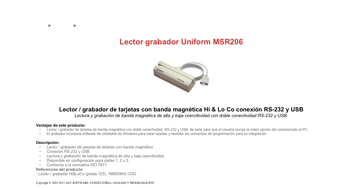 &#10;&#10;Inicio &gt; Productos &gt; Grabadores magnéticos&#10;&#10;Lector grabador Uniform MSR206&#10;￼&#10;Lector / grabador de tarjetas con banda magnética Hi &amp; Lo Co conexión RS-232 y USB&#10;Lectura y grabación de banda magnética de alta y baja coercitividad con doble conectividad RS-232 y USB.&#10;&#10;Ventajas de este producto:&#10;Lector / grabador de tarjetas de banda magnética con doble conectividad, RS-232 y USB, de serie para que el usuario escoja la mejor opción del conexionado al PC.&#10;El grabador incorpora software de utilidades de Windows para crear tarjetas y también los comandos de programación para su integración.&#10;&#10;Descripción:&#10;Lector / grabador de pasada de tarjetas con banda magnética&#10;Conexión RS-232 y USB&#10;Lectura y grabación de banda magnética de alta y baja coercitividad.&#10;Disponible en configuración para pistas 1, 2 y 3.&#10;Conforme a la normativa ISO 7811&#10;Referencias del producto  - Lector / grabador Hi&amp;LoCo (pistas 123): 16M206HL123U&#10;&#10;Copyright © 2003-2011 ASV-SOFTWARE. CONSULTORIA, ANALISIS Y PROGRAMACION. Condiciones.&#10;