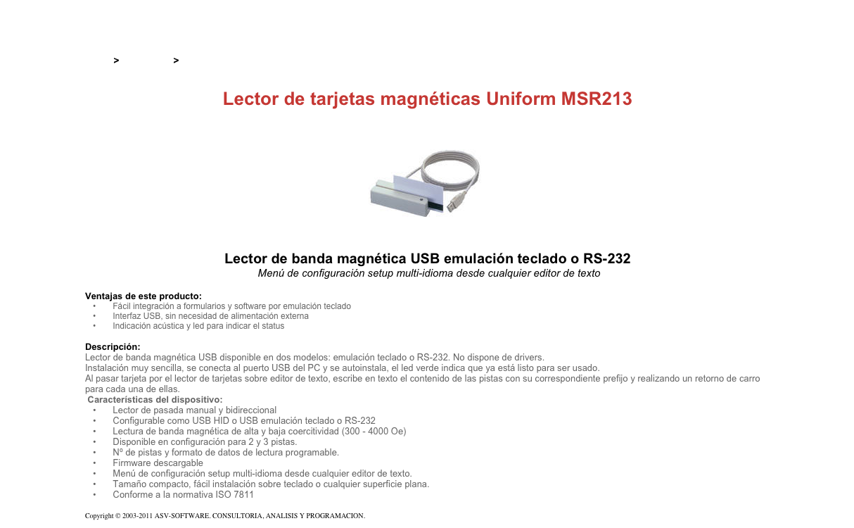 &#10;&#10;Inicio &gt; Productos &gt; Lectores de tarjetas magnéticas de pasada&#10;&#10;Lector de tarjetas magnéticas Uniform MSR213&#10;￼&#10;Lector de banda magnética USB emulación teclado o RS-232&#10; Menú de configuración setup multi-idioma desde cualquier editor de texto&#10;&#10;Ventajas de este producto:&#10; Fácil integración a formularios y software por emulación teclado&#10; Interfaz USB, sin necesidad de alimentación externa&#10; Indicación acústica y led para indicar el status&#10;&#10;Descripción:&#10;Lector de banda magnética USB disponible en dos modelos: emulación teclado o RS-232. No dispone de drivers.&#10;Instalación muy sencilla, se conecta al puerto USB del PC y se autoinstala, el led verde indica que ya está listo para ser usado.&#10;Al pasar tarjeta por el lector de tarjetas sobre editor de texto, escribe en texto el contenido de las pistas con su correspondiente prefijo y realizando un retorno de carro para cada una de ellas.&#10; Características del dispositivo: &#10; Lector de pasada manual y bidireccional&#10; Configurable como USB HID o USB emulación teclado o RS-232&#10; Lectura de banda magnética de alta y baja coercitividad (300 - 4000 Oe)&#10; Disponible en configuración para 2 y 3 pistas.&#10; Nº de pistas y formato de datos de lectura programable.&#10; Firmware descargable&#10; Menú de configuración setup multi-idioma desde cualquier editor de texto.&#10; Tamaño compacto, fácil instalación sobre teclado o cualquier superficie plana.&#10; Conforme a la normativa ISO 7811&#10; &#10;Copyright © 2003-2011 ASV-SOFTWARE. CONSULTORIA, ANALISIS Y PROGRAMACION. Condiciones.&#10;