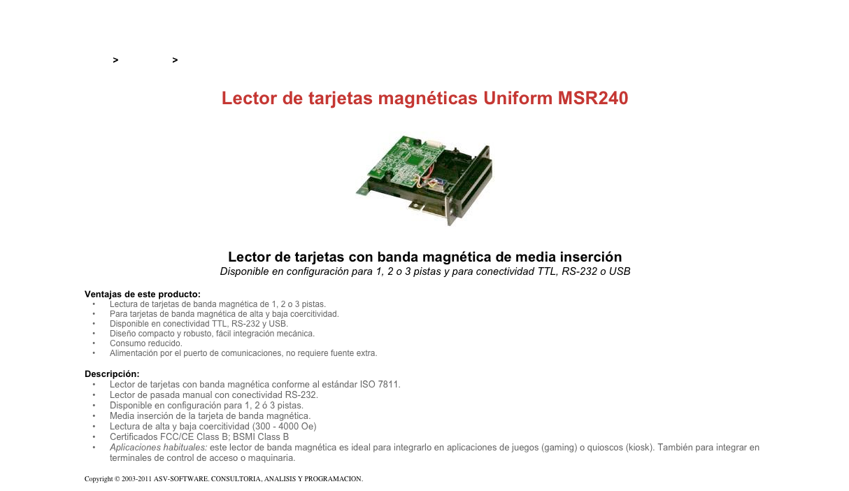 &#10;&#10;Inicio &gt; Productos &gt; Lectores de tarjetas magnéticas de inserción&#10;&#10;Lector de tarjetas magnéticas Uniform MSR240&#10;￼&#10;Lector de tarjetas con banda magnética de media inserción&#10;Disponible en configuración para 1, 2 o 3 pistas y para conectividad TTL, RS-232 o USB&#10;&#10;Ventajas de este producto:&#10;Lectura de tarjetas de banda magnética de 1, 2 o 3 pistas.&#10;Para tarjetas de banda magnética de alta y baja coercitividad.&#10;Disponible en conectividad TTL, RS-232 y USB.&#10;Diseño compacto y robusto, fácil integración mecánica.&#10;Consumo reducido.&#10;Alimentación por el puerto de comunicaciones, no requiere fuente extra.&#10;&#10;Descripción:&#10;Lector de tarjetas con banda magnética conforme al estándar ISO 7811.&#10;Lector de pasada manual con conectividad RS-232.&#10;Disponible en configuración para 1, 2 ó 3 pistas.&#10;Media inserción de la tarjeta de banda magnética.&#10;Lectura de alta y baja coercitividad (300 - 4000 Oe)&#10;Certificados FCC/CE Class B; BSMI Class B&#10;Aplicaciones habituales: este lector de banda magnética es ideal para integrarlo en aplicaciones de juegos (gaming) o quioscos (kiosk). También para integrar en terminales de control de acceso o maquinaria.&#10; &#10;Copyright © 2003-2011 ASV-SOFTWARE. CONSULTORIA, ANALISIS Y PROGRAMACION. Condiciones.&#10;